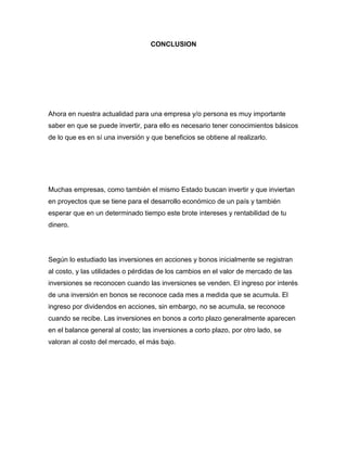 CONCLUSION

Ahora en nuestra actualidad para una empresa y/o persona es muy importante
saber en que se puede invertir, para ello es necesario tener conocimientos básicos
de lo que es en sí una inversión y que beneficios se obtiene al realizarlo.

Muchas empresas, como también el mismo Estado buscan invertir y que inviertan
en proyectos que se tiene para el desarrollo económico de un país y también
esperar que en un determinado tiempo este brote intereses y rentabilidad de tu
dinero.

Según lo estudiado las inversiones en acciones y bonos inicialmente se registran
al costo, y las utilidades o pérdidas de los cambios en el valor de mercado de las
inversiones se reconocen cuando las inversiones se venden. El ingreso por interés
de una inversión en bonos se reconoce cada mes a medida que se acumula. El
ingreso por dividendos en acciones, sin embargo, no se acumula, se reconoce
cuando se recibe. Las inversiones en bonos a corto plazo generalmente aparecen
en el balance general al costo; las inversiones a corto plazo, por otro lado, se
valoran al costo del mercado, el más bajo.

 