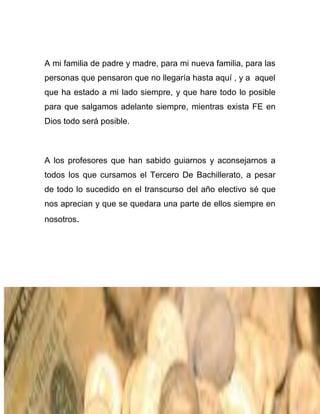 A mi familia de padre y madre, para mi nueva familia, para las
personas que pensaron que no llegaría hasta aquí , y a aquel
que ha estado a mi lado siempre, y que hare todo lo posible
para que salgamos adelante siempre, mientras exista FE en
Dios todo será posible.

A los profesores que han sabido guiarnos y aconsejarnos a
todos los que cursamos el Tercero De Bachillerato, a pesar
de todo lo sucedido en el transcurso del año electivo sé que
nos aprecian y que se quedara una parte de ellos siempre en
nosotros.

 