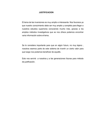 JUSTIFICACION

El tema de las inversiones es muy amplio e interesante. Nos favorece ya
que nuestro conocimiento debe ser muy amplio y completo para llegar a
nuestros estudios superiores conociendo mucho más, gracias a los
amplios métodos investigativos que se nos ofrece podemos encontrar
varia información sobre el tema.

Se lo considera importante para que en algún futuro, no muy lejano ,
nosotros seamos parte de este sistema de invertir un cierto valor para
que luego nos podamos beneficiar de aquello.

Esto nos servirá a nosotros y a las generaciones futuras para método
de justificación.

 