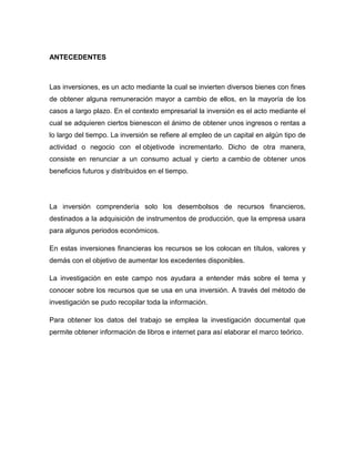 ANTECEDENTES

Las inversiones, es un acto mediante la cual se invierten diversos bienes con fines
de obtener alguna remuneración mayor a cambio de ellos, en la mayoría de los
casos a largo plazo. En el contexto empresarial la inversión es el acto mediante el
cual se adquieren ciertos bienescon el ánimo de obtener unos ingresos o rentas a
lo largo del tiempo. La inversión se refiere al empleo de un capital en algún tipo de
actividad o negocio con el objetivode incrementarlo. Dicho de otra manera,
consiste en renunciar a un consumo actual y cierto a cambio de obtener unos
beneficios futuros y distribuidos en el tiempo.

La inversión comprendería solo los desembolsos de recursos financieros,
destinados a la adquisición de instrumentos de producción, que la empresa usara
para algunos periodos económicos.
En estas inversiones financieras los recursos se los colocan en títulos, valores y
demás con el objetivo de aumentar los excedentes disponibles.
La investigación en este campo nos ayudara a entender más sobre el tema y
conocer sobre los recursos que se usa en una inversión. A través del método de
investigación se pudo recopilar toda la información.
Para obtener los datos del trabajo se emplea la investigación documental que
permite obtener información de libros e internet para así elaborar el marco teórico.

 