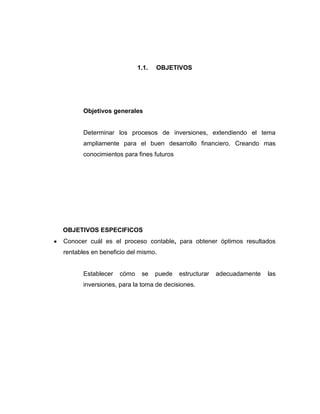 1.1.

OBJETIVOS

Objetivos generales

Determinar los procesos de inversiones, extendiendo el tema
ampliamente para el buen desarrollo financiero. Creando mas
conocimientos para fines futuros

OBJETIVOS ESPECIFICOS
Conocer cuál es el proceso contable, para obtener óptimos resultados
rentables en beneficio del mismo.

Establecer

cómo

se

puede

estructurar

inversiones, para la toma de decisiones.

adecuadamente

las

 