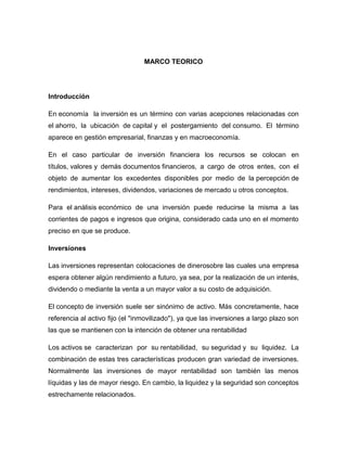 MARCO TEORICO

Introducción
En economía la inversión es un término con varias acepciones relacionadas con
el ahorro, la ubicación de capital y el postergamiento del consumo. El término
aparece en gestión empresarial, finanzas y en macroeconomía.
En el caso particular de inversión financiera los recursos se colocan en
títulos, valores y demás documentos financieros, a cargo de otros entes, con el
objeto de aumentar los excedentes disponibles por medio de la percepción de
rendimientos, intereses, dividendos, variaciones de mercado u otros conceptos.
Para el análisis económico de una inversión puede reducirse la misma a las
corrientes de pagos e ingresos que origina, considerado cada uno en el momento
preciso en que se produce.
Inversiones
Las inversiones representan colocaciones de dinerosobre las cuales una empresa
espera obtener algún rendimiento a futuro, ya sea, por la realización de un interés,
dividendo o mediante la venta a un mayor valor a su costo de adquisición.
El concepto de inversión suele ser sinónimo de activo. Más concretamente, hace
referencia al activo fijo (el "inmovilizado"), ya que las inversiones a largo plazo son
las que se mantienen con la intención de obtener una rentabilidad
Los activos se caracterizan por su rentabilidad, su seguridad y su liquidez. La
combinación de estas tres características producen gran variedad de inversiones.
Normalmente las inversiones de mayor rentabilidad son también las menos
líquidas y las de mayor riesgo. En cambio, la liquidez y la seguridad son conceptos
estrechamente relacionados.

 