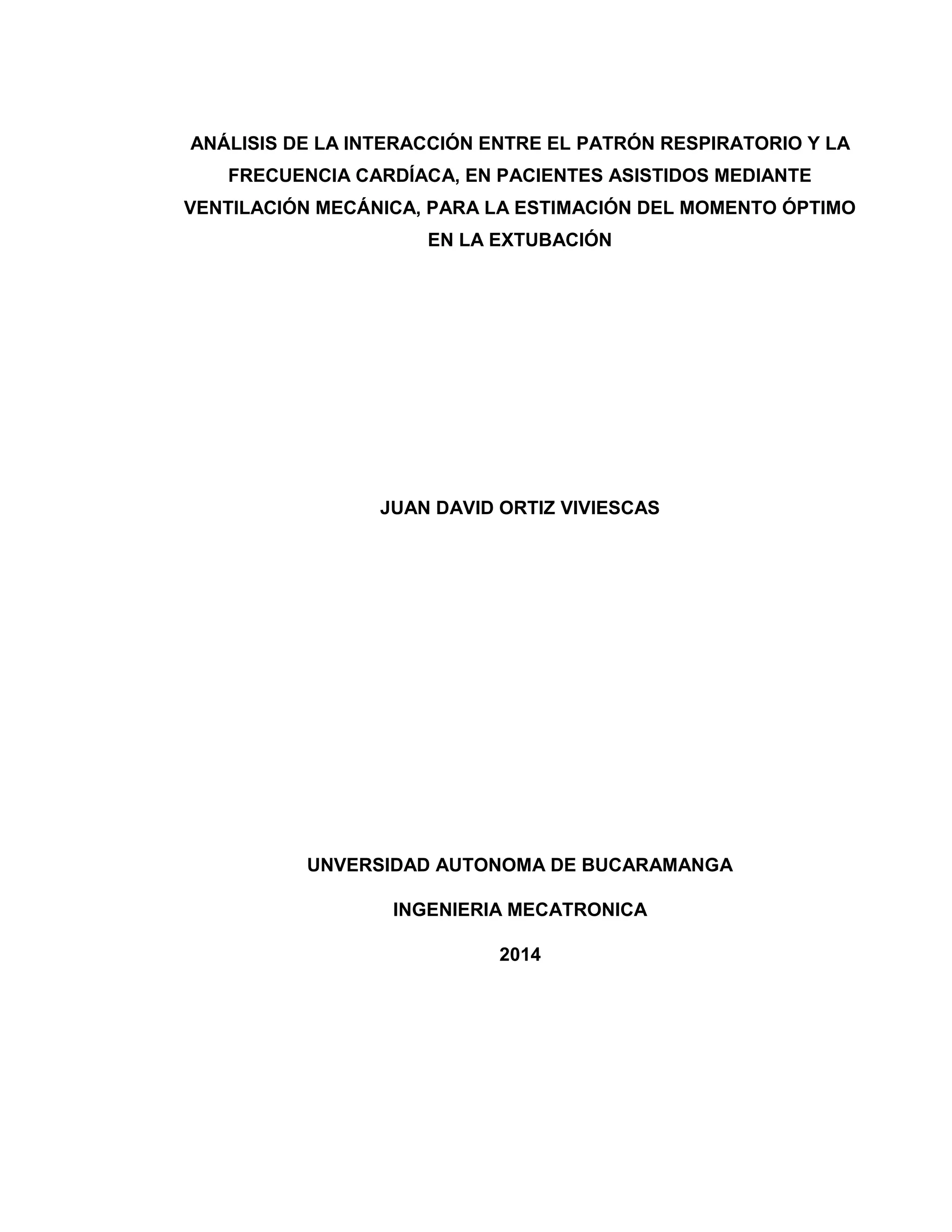 ANÁLISIS DE LA INTERACCIÓN ENTRE EL PATRÓN RESPIRATORIO Y LA
FRECUENCIA CARDÍACA, EN PACIENTES ASISTIDOS MEDIANTE
VENTILACIÓN MECÁNICA, PARA LA ESTIMACIÓN DEL MOMENTO ÓPTIMO
EN LA EXTUBACIÓN
JUAN DAVID ORTIZ VIVIESCAS
UNVERSIDAD AUTONOMA DE BUCARAMANGA
INGENIERIA MECATRONICA
2014
 