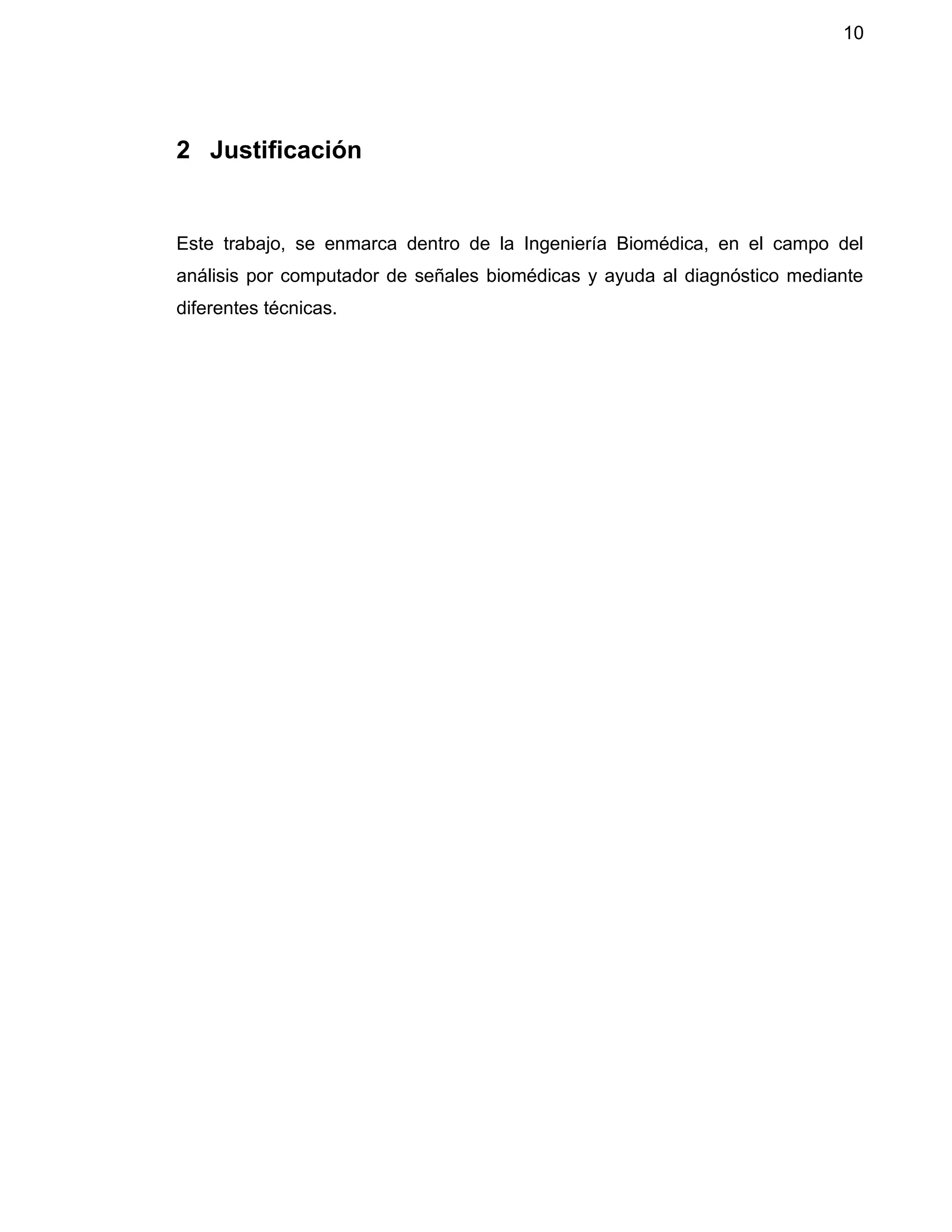 10
2 Justificación
Este trabajo, se enmarca dentro de la Ingeniería Biomédica, en el campo del
análisis por computador de señales biomédicas y ayuda al diagnóstico mediante
diferentes técnicas.
 