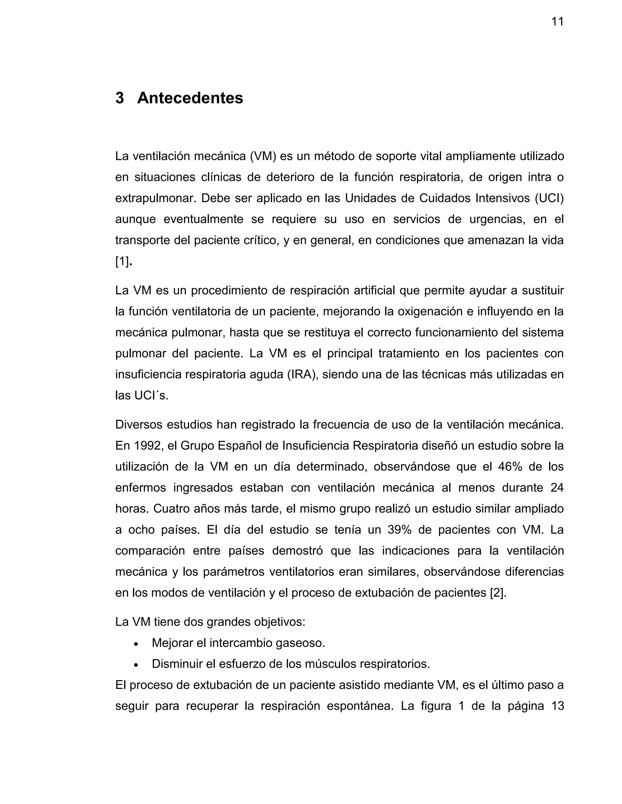 11
3 Antecedentes
La ventilación mecánica (VM) es un método de soporte vital ampliamente utilizado
en situaciones clínicas de deterioro de la función respiratoria, de origen intra o
extrapulmonar. Debe ser aplicado en las Unidades de Cuidados Intensivos (UCI)
aunque eventualmente se requiere su uso en servicios de urgencias, en el
transporte del paciente crítico, y en general, en condiciones que amenazan la vida
[1].
La VM es un procedimiento de respiración artificial que permite ayudar a sustituir
la función ventilatoria de un paciente, mejorando la oxigenación e influyendo en la
mecánica pulmonar, hasta que se restituya el correcto funcionamiento del sistema
pulmonar del paciente. La VM es el principal tratamiento en los pacientes con
insuficiencia respiratoria aguda (IRA), siendo una de las técnicas más utilizadas en
las UCI´s.
Diversos estudios han registrado la frecuencia de uso de la ventilación mecánica.
En 1992, el Grupo Español de Insuficiencia Respiratoria diseñó un estudio sobre la
utilización de la VM en un día determinado, observándose que el 46% de los
enfermos ingresados estaban con ventilación mecánica al menos durante 24
horas. Cuatro años más tarde, el mismo grupo realizó un estudio similar ampliado
a ocho países. El día del estudio se tenía un 39% de pacientes con VM. La
comparación entre países demostró que las indicaciones para la ventilación
mecánica y los parámetros ventilatorios eran similares, observándose diferencias
en los modos de ventilación y el proceso de extubación de pacientes [2].
La VM tiene dos grandes objetivos:
 Mejorar el intercambio gaseoso.
 Disminuir el esfuerzo de los músculos respiratorios.
El proceso de extubación de un paciente asistido mediante VM, es el último paso a
seguir para recuperar la respiración espontánea. La figura 1 de la página 13
 