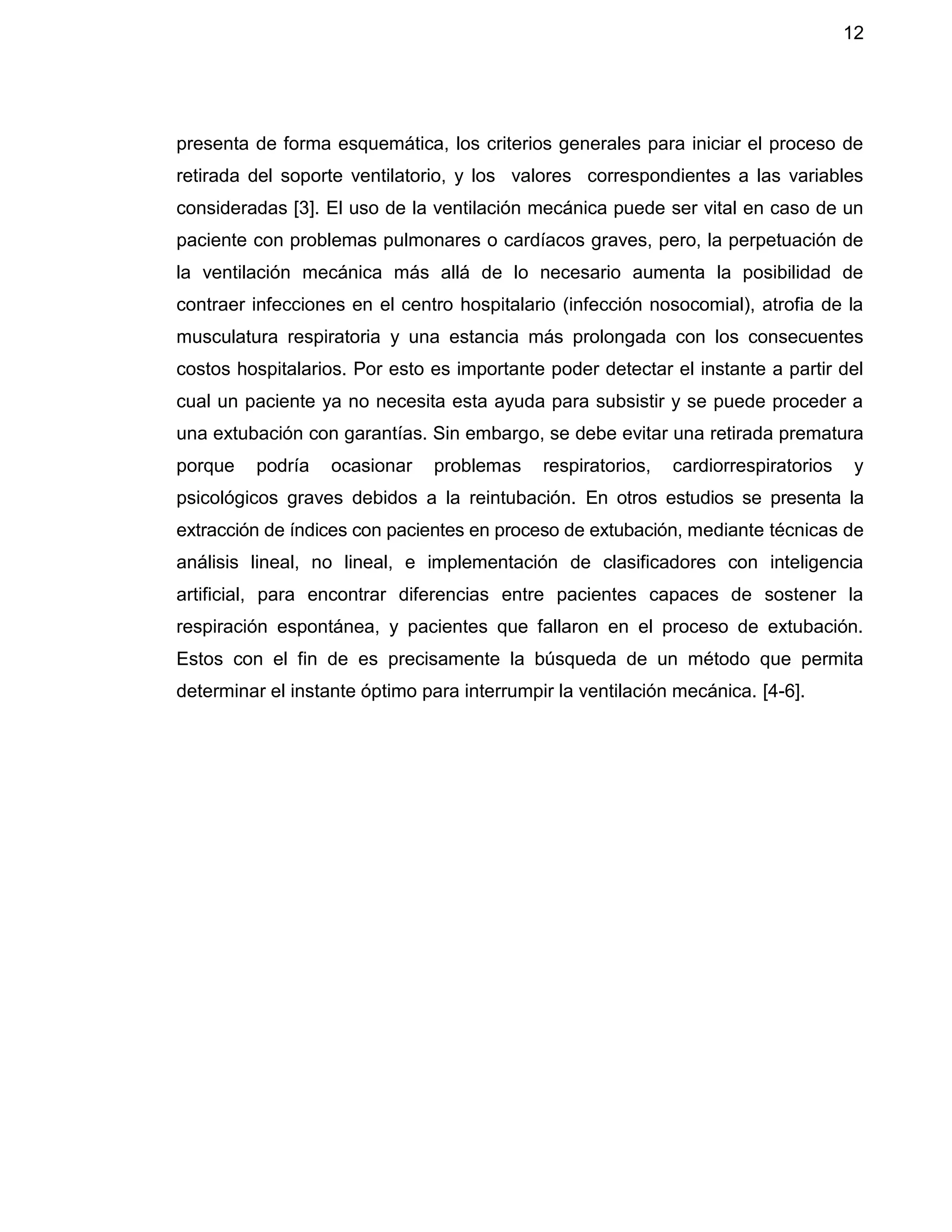 12
presenta de forma esquemática, los criterios generales para iniciar el proceso de
retirada del soporte ventilatorio, y los valores correspondientes a las variables
consideradas [3]. El uso de la ventilación mecánica puede ser vital en caso de un
paciente con problemas pulmonares o cardíacos graves, pero, la perpetuación de
la ventilación mecánica más allá de lo necesario aumenta la posibilidad de
contraer infecciones en el centro hospitalario (infección nosocomial), atrofia de la
musculatura respiratoria y una estancia más prolongada con los consecuentes
costos hospitalarios. Por esto es importante poder detectar el instante a partir del
cual un paciente ya no necesita esta ayuda para subsistir y se puede proceder a
una extubación con garantías. Sin embargo, se debe evitar una retirada prematura
porque podría ocasionar problemas respiratorios, cardiorrespiratorios y
psicológicos graves debidos a la reintubación. En otros estudios se presenta la
extracción de índices con pacientes en proceso de extubación, mediante técnicas de
análisis lineal, no lineal, e implementación de clasificadores con inteligencia
artificial, para encontrar diferencias entre pacientes capaces de sostener la
respiración espontánea, y pacientes que fallaron en el proceso de extubación.
Estos con el fin de es precisamente la búsqueda de un método que permita
determinar el instante óptimo para interrumpir la ventilación mecánica. [4-6].
 