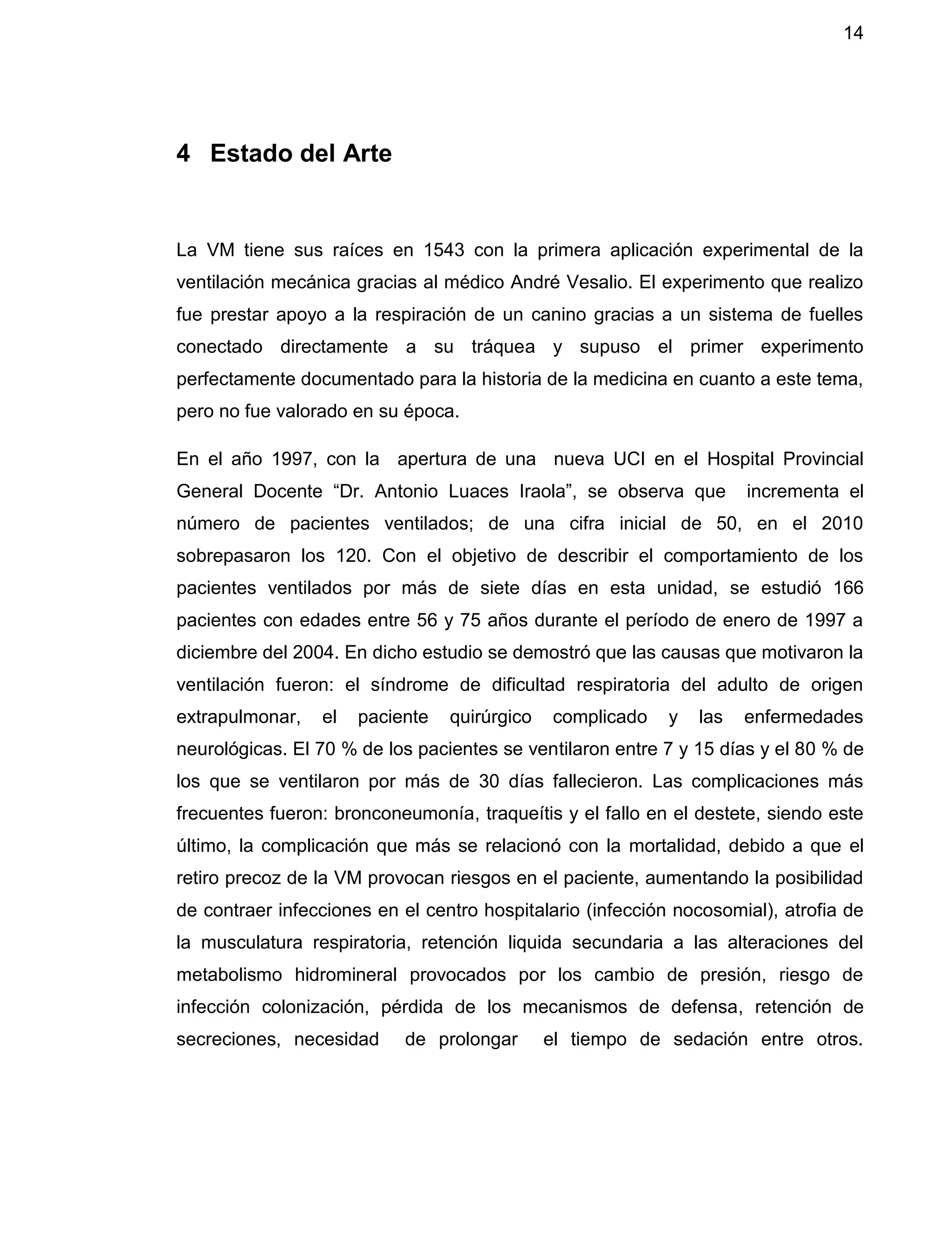 14
4 Estado del Arte
La VM tiene sus raíces en 1543 con la primera aplicación experimental de la
ventilación mecánica gracias al médico André Vesalio. El experimento que realizo
fue prestar apoyo a la respiración de un canino gracias a un sistema de fuelles
conectado directamente a su tráquea y supuso el primer experimento
perfectamente documentado para la historia de la medicina en cuanto a este tema,
pero no fue valorado en su época.
En el año 1997, con la apertura de una nueva UCI en el Hospital Provincial
General Docente “Dr. Antonio Luaces Iraola”, se observa que incrementa el
número de pacientes ventilados; de una cifra inicial de 50, en el 2010
sobrepasaron los 120. Con el objetivo de describir el comportamiento de los
pacientes ventilados por más de siete días en esta unidad, se estudió 166
pacientes con edades entre 56 y 75 años durante el período de enero de 1997 a
diciembre del 2004. En dicho estudio se demostró que las causas que motivaron la
ventilación fueron: el síndrome de dificultad respiratoria del adulto de origen
extrapulmonar, el paciente quirúrgico complicado y las enfermedades
neurológicas. El 70 % de los pacientes se ventilaron entre 7 y 15 días y el 80 % de
los que se ventilaron por más de 30 días fallecieron. Las complicaciones más
frecuentes fueron: bronconeumonía, traqueítis y el fallo en el destete, siendo este
último, la complicación que más se relacionó con la mortalidad, debido a que el
retiro precoz de la VM provocan riesgos en el paciente, aumentando la posibilidad
de contraer infecciones en el centro hospitalario (infección nocosomial), atrofia de
la musculatura respiratoria, retención liquida secundaria a las alteraciones del
metabolismo hidromineral provocados por los cambio de presión, riesgo de
infección colonización, pérdida de los mecanismos de defensa, retención de
secreciones, necesidad de prolongar el tiempo de sedación entre otros.
 