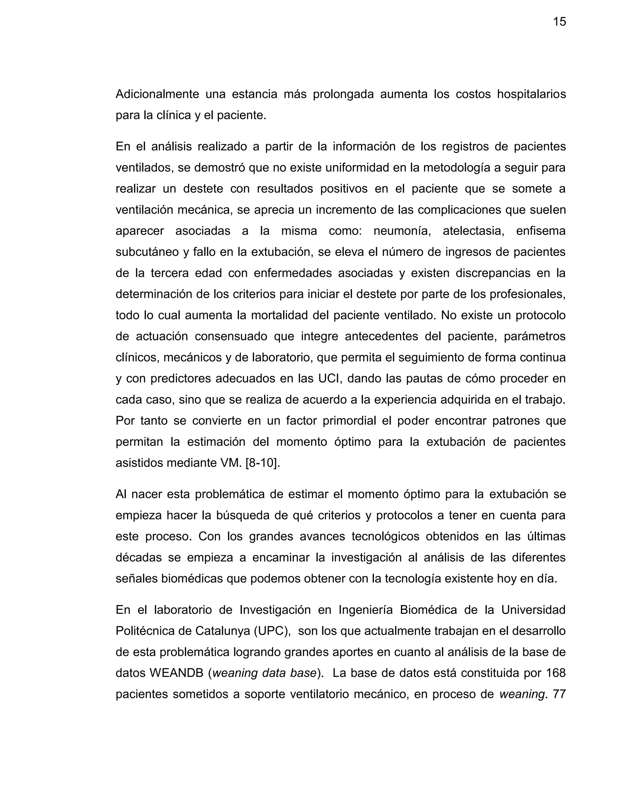 15
Adicionalmente una estancia más prolongada aumenta los costos hospitalarios
para la clínica y el paciente.
En el análisis realizado a partir de la información de los registros de pacientes
ventilados, se demostró que no existe uniformidad en la metodología a seguir para
realizar un destete con resultados positivos en el paciente que se somete a
ventilación mecánica, se aprecia un incremento de las complicaciones que suelen
aparecer asociadas a la misma como: neumonía, atelectasia, enfisema
subcutáneo y fallo en la extubación, se eleva el número de ingresos de pacientes
de la tercera edad con enfermedades asociadas y existen discrepancias en la
determinación de los criterios para iniciar el destete por parte de los profesionales,
todo lo cual aumenta la mortalidad del paciente ventilado. No existe un protocolo
de actuación consensuado que integre antecedentes del paciente, parámetros
clínicos, mecánicos y de laboratorio, que permita el seguimiento de forma continua
y con predictores adecuados en las UCI, dando las pautas de cómo proceder en
cada caso, sino que se realiza de acuerdo a la experiencia adquirida en el trabajo.
Por tanto se convierte en un factor primordial el poder encontrar patrones que
permitan la estimación del momento óptimo para la extubación de pacientes
asistidos mediante VM. [8-10].
Al nacer esta problemática de estimar el momento óptimo para la extubación se
empieza hacer la búsqueda de qué criterios y protocolos a tener en cuenta para
este proceso. Con los grandes avances tecnológicos obtenidos en las últimas
décadas se empieza a encaminar la investigación al análisis de las diferentes
señales biomédicas que podemos obtener con la tecnología existente hoy en día.
En el laboratorio de Investigación en Ingeniería Biomédica de la Universidad
Politécnica de Catalunya (UPC), son los que actualmente trabajan en el desarrollo
de esta problemática logrando grandes aportes en cuanto al análisis de la base de
datos WEANDB (weaning data base). La base de datos está constituida por 168
pacientes sometidos a soporte ventilatorio mecánico, en proceso de weaning. 77
 