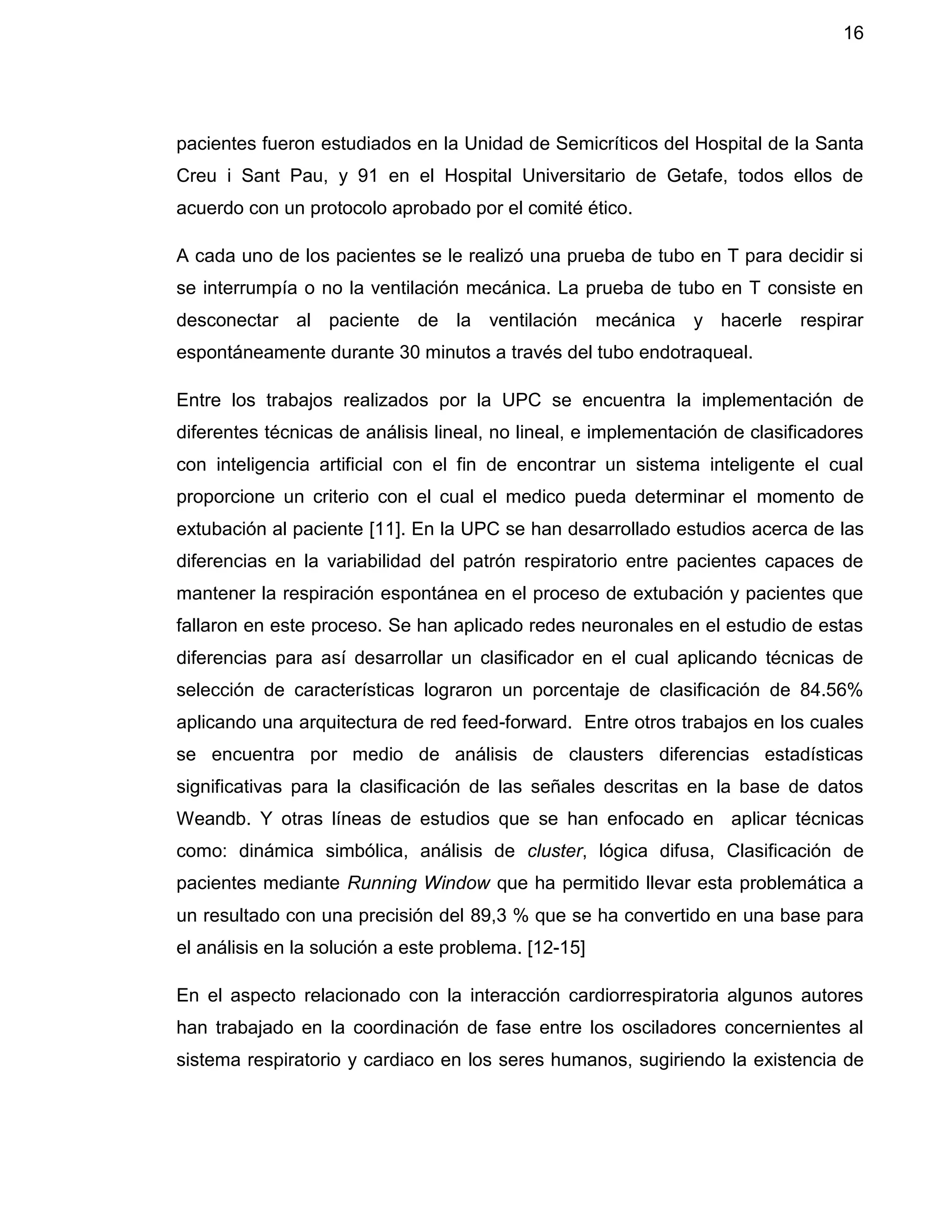 16
pacientes fueron estudiados en la Unidad de Semicríticos del Hospital de la Santa
Creu i Sant Pau, y 91 en el Hospital Universitario de Getafe, todos ellos de
acuerdo con un protocolo aprobado por el comité ético.
A cada uno de los pacientes se le realizó una prueba de tubo en T para decidir si
se interrumpía o no la ventilación mecánica. La prueba de tubo en T consiste en
desconectar al paciente de la ventilación mecánica y hacerle respirar
espontáneamente durante 30 minutos a través del tubo endotraqueal.
Entre los trabajos realizados por la UPC se encuentra la implementación de
diferentes técnicas de análisis lineal, no lineal, e implementación de clasificadores
con inteligencia artificial con el fin de encontrar un sistema inteligente el cual
proporcione un criterio con el cual el medico pueda determinar el momento de
extubación al paciente [11]. En la UPC se han desarrollado estudios acerca de las
diferencias en la variabilidad del patrón respiratorio entre pacientes capaces de
mantener la respiración espontánea en el proceso de extubación y pacientes que
fallaron en este proceso. Se han aplicado redes neuronales en el estudio de estas
diferencias para así desarrollar un clasificador en el cual aplicando técnicas de
selección de características lograron un porcentaje de clasificación de 84.56%
aplicando una arquitectura de red feed-forward. Entre otros trabajos en los cuales
se encuentra por medio de análisis de clausters diferencias estadísticas
significativas para la clasificación de las señales descritas en la base de datos
Weandb. Y otras líneas de estudios que se han enfocado en aplicar técnicas
como: dinámica simbólica, análisis de cluster, lógica difusa, Clasificación de
pacientes mediante Running Window que ha permitido llevar esta problemática a
un resultado con una precisión del 89,3 % que se ha convertido en una base para
el análisis en la solución a este problema. [12-15]
En el aspecto relacionado con la interacción cardiorrespiratoria algunos autores
han trabajado en la coordinación de fase entre los osciladores concernientes al
sistema respiratorio y cardiaco en los seres humanos, sugiriendo la existencia de
 