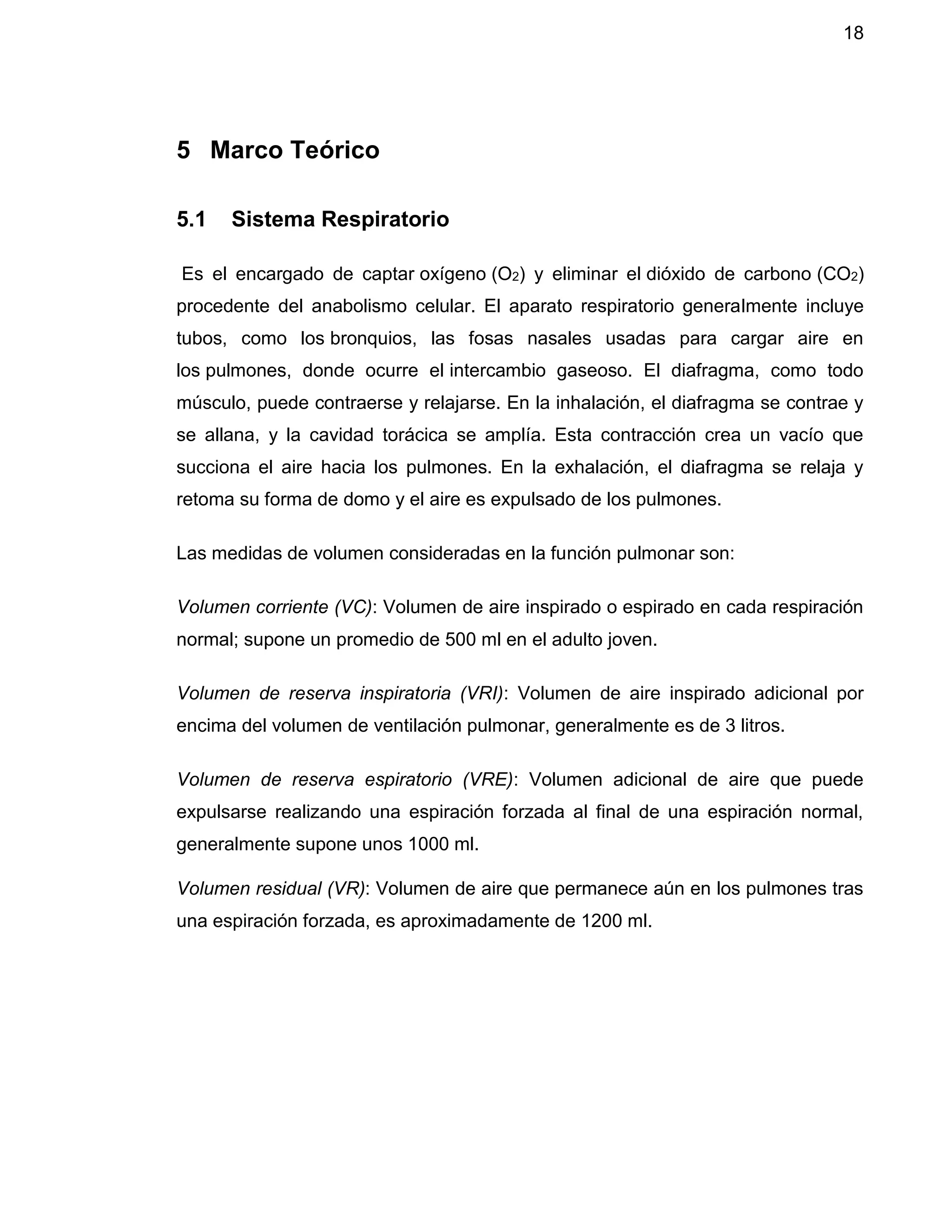 18
5 Marco Teórico
5.1 Sistema Respiratorio
Es el encargado de captar oxígeno (O2) y eliminar el dióxido de carbono (CO2)
procedente del anabolismo celular. El aparato respiratorio generalmente incluye
tubos, como los bronquios, las fosas nasales usadas para cargar aire en
los pulmones, donde ocurre el intercambio gaseoso. El diafragma, como todo
músculo, puede contraerse y relajarse. En la inhalación, el diafragma se contrae y
se allana, y la cavidad torácica se amplía. Esta contracción crea un vacío que
succiona el aire hacia los pulmones. En la exhalación, el diafragma se relaja y
retoma su forma de domo y el aire es expulsado de los pulmones.
Las medidas de volumen consideradas en la función pulmonar son:
Volumen corriente (VC): Volumen de aire inspirado o espirado en cada respiración
normal; supone un promedio de 500 ml en el adulto joven.
Volumen de reserva inspiratoria (VRI): Volumen de aire inspirado adicional por
encima del volumen de ventilación pulmonar, generalmente es de 3 litros.
Volumen de reserva espiratorio (VRE): Volumen adicional de aire que puede
expulsarse realizando una espiración forzada al final de una espiración normal,
generalmente supone unos 1000 ml.
Volumen residual (VR): Volumen de aire que permanece aún en los pulmones tras
una espiración forzada, es aproximadamente de 1200 ml.
 