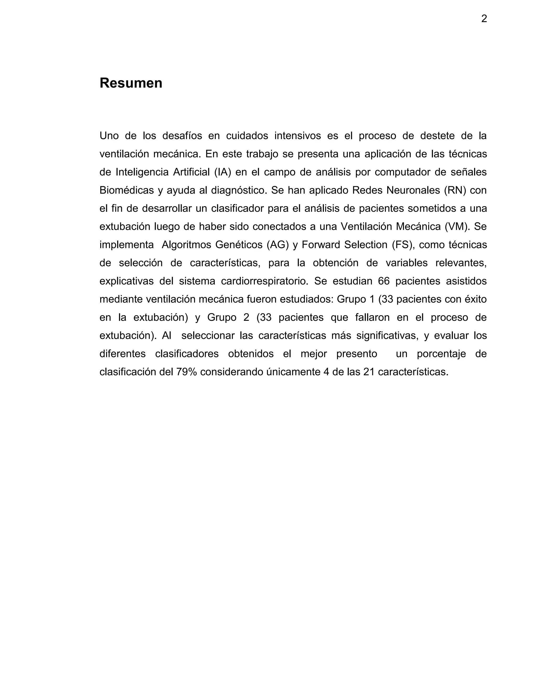 2
Resumen
Uno de los desafíos en cuidados intensivos es el proceso de destete de la
ventilación mecánica. En este trabajo se presenta una aplicación de las técnicas
de Inteligencia Artificial (IA) en el campo de análisis por computador de señales
Biomédicas y ayuda al diagnóstico. Se han aplicado Redes Neuronales (RN) con
el fin de desarrollar un clasificador para el análisis de pacientes sometidos a una
extubación luego de haber sido conectados a una Ventilación Mecánica (VM). Se
implementa Algoritmos Genéticos (AG) y Forward Selection (FS), como técnicas
de selección de características, para la obtención de variables relevantes,
explicativas del sistema cardiorrespiratorio. Se estudian 66 pacientes asistidos
mediante ventilación mecánica fueron estudiados: Grupo 1 (33 pacientes con éxito
en la extubación) y Grupo 2 (33 pacientes que fallaron en el proceso de
extubación). Al seleccionar las características más significativas, y evaluar los
diferentes clasificadores obtenidos el mejor presento un porcentaje de
clasificación del 79% considerando únicamente 4 de las 21 características.
 