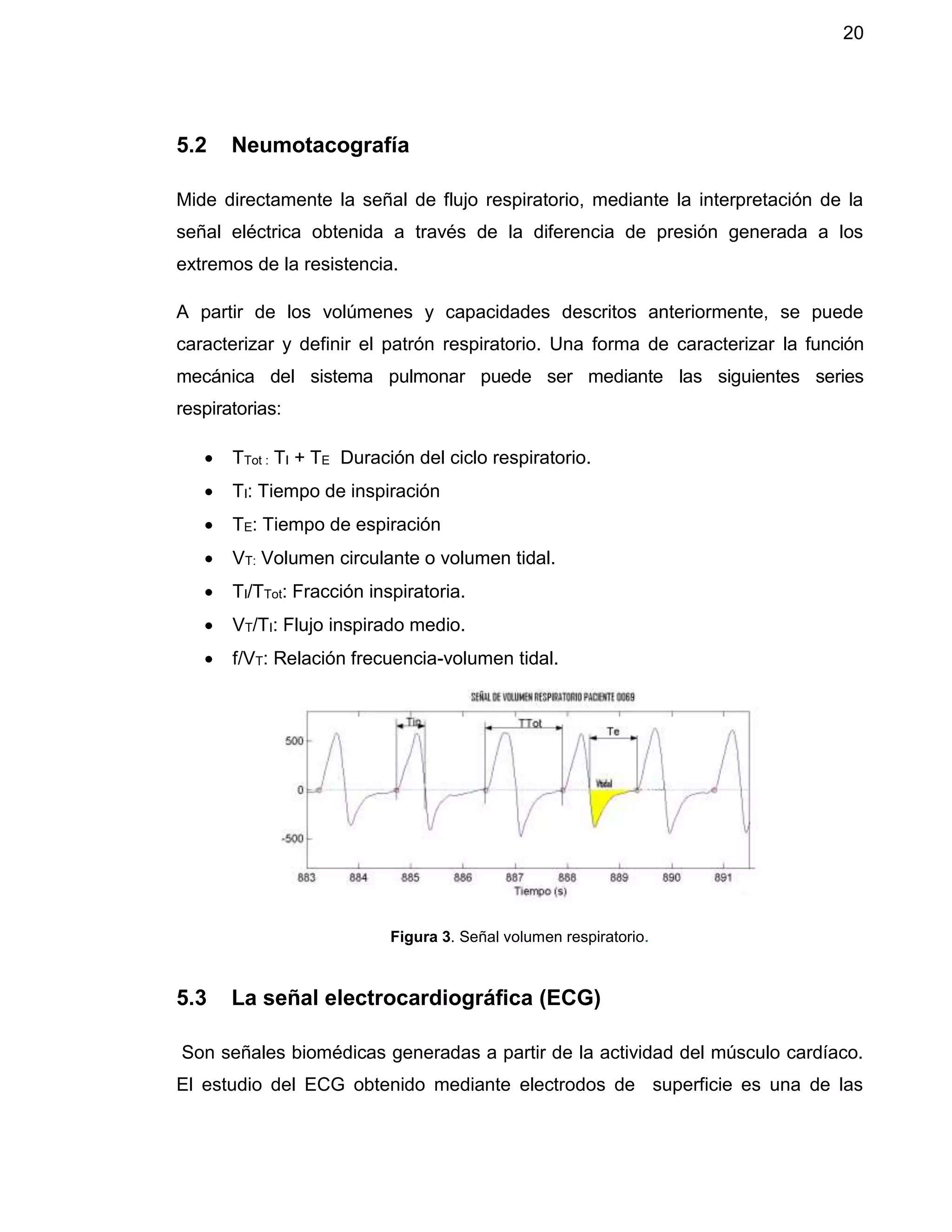 20
5.2 Neumotacografía
Mide directamente la señal de flujo respiratorio, mediante la interpretación de la
señal eléctrica obtenida a través de la diferencia de presión generada a los
extremos de la resistencia.
A partir de los volúmenes y capacidades descritos anteriormente, se puede
caracterizar y definir el patrón respiratorio. Una forma de caracterizar la función
mecánica del sistema pulmonar puede ser mediante las siguientes series
respiratorias:
 TTot : TI + TE Duración del ciclo respiratorio.
 TI: Tiempo de inspiración
 TE: Tiempo de espiración
 VT: Volumen circulante o volumen tidal.
 TI/TTot: Fracción inspiratoria.
 VT/TI: Flujo inspirado medio.
 f/VT: Relación frecuencia-volumen tidal.
Figura 3. Señal volumen respiratorio.
5.3 La señal electrocardiográfica (ECG)
Son señales biomédicas generadas a partir de la actividad del músculo cardíaco.
El estudio del ECG obtenido mediante electrodos de superficie es una de las
 