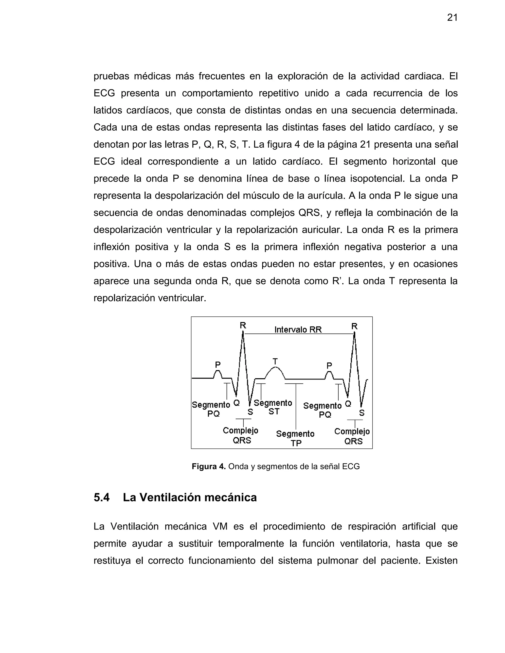 21
pruebas médicas más frecuentes en la exploración de la actividad cardiaca. El
ECG presenta un comportamiento repetitivo unido a cada recurrencia de los
latidos cardíacos, que consta de distintas ondas en una secuencia determinada.
Cada una de estas ondas representa las distintas fases del latido cardíaco, y se
denotan por las letras P, Q, R, S, T. La figura 4 de la página 21 presenta una señal
ECG ideal correspondiente a un latido cardíaco. El segmento horizontal que
precede la onda P se denomina línea de base o línea isopotencial. La onda P
representa la despolarización del músculo de la aurícula. A la onda P le sigue una
secuencia de ondas denominadas complejos QRS, y refleja la combinación de la
despolarización ventricular y la repolarización auricular. La onda R es la primera
inflexión positiva y la onda S es la primera inflexión negativa posterior a una
positiva. Una o más de estas ondas pueden no estar presentes, y en ocasiones
aparece una segunda onda R, que se denota como R’. La onda T representa la
repolarización ventricular.
Figura 4. Onda y segmentos de la señal ECG
5.4 La Ventilación mecánica
La Ventilación mecánica VM es el procedimiento de respiración artificial que
permite ayudar a sustituir temporalmente la función ventilatoria, hasta que se
restituya el correcto funcionamiento del sistema pulmonar del paciente. Existen
 