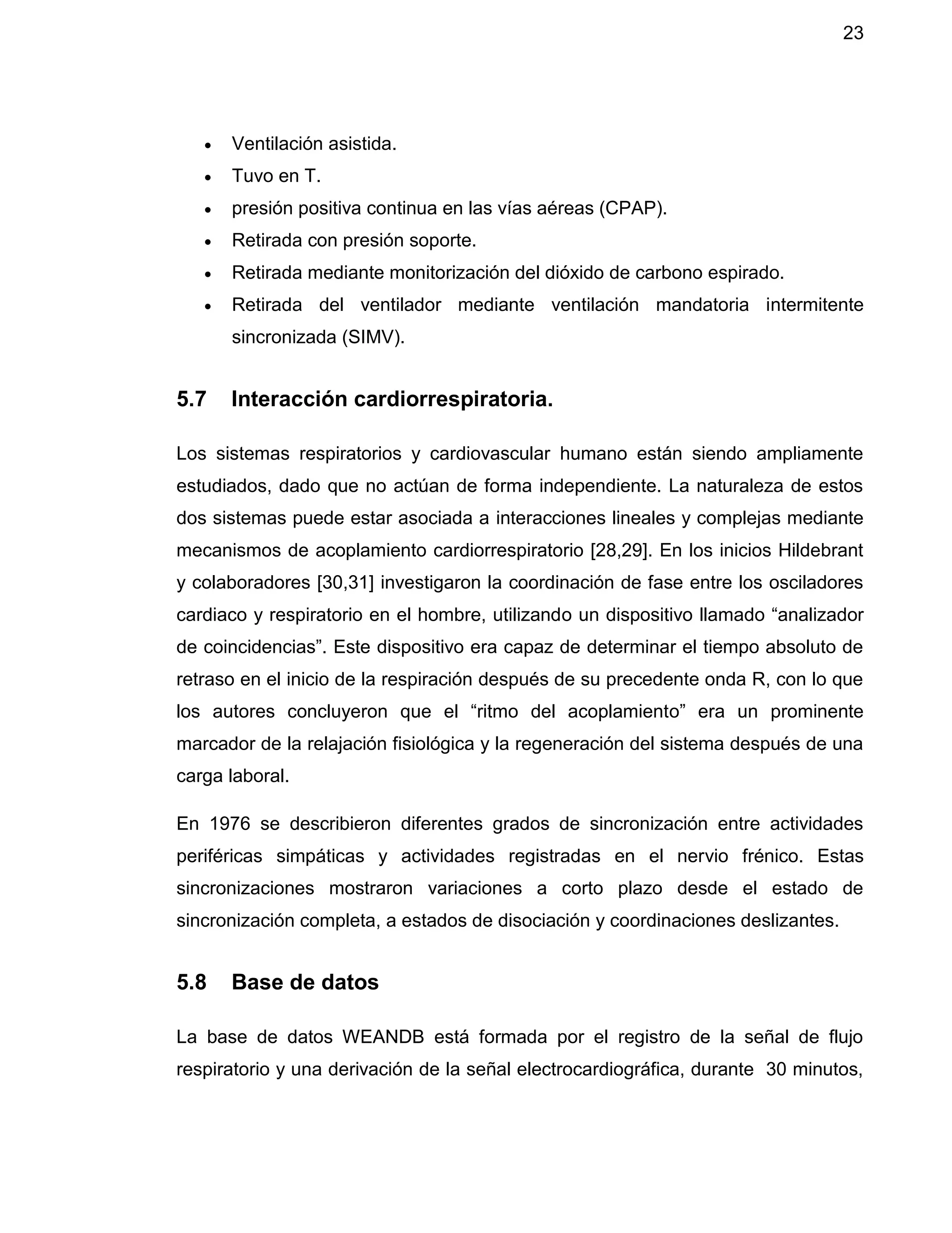 23
 Ventilación asistida.
 Tuvo en T.
 presión positiva continua en las vías aéreas (CPAP).
 Retirada con presión soporte.
 Retirada mediante monitorización del dióxido de carbono espirado.
 Retirada del ventilador mediante ventilación mandatoria intermitente
sincronizada (SIMV).
5.7 Interacción cardiorrespiratoria.
Los sistemas respiratorios y cardiovascular humano están siendo ampliamente
estudiados, dado que no actúan de forma independiente. La naturaleza de estos
dos sistemas puede estar asociada a interacciones lineales y complejas mediante
mecanismos de acoplamiento cardiorrespiratorio [28,29]. En los inicios Hildebrant
y colaboradores [30,31] investigaron la coordinación de fase entre los osciladores
cardiaco y respiratorio en el hombre, utilizando un dispositivo llamado “analizador
de coincidencias”. Este dispositivo era capaz de determinar el tiempo absoluto de
retraso en el inicio de la respiración después de su precedente onda R, con lo que
los autores concluyeron que el “ritmo del acoplamiento” era un prominente
marcador de la relajación fisiológica y la regeneración del sistema después de una
carga laboral.
En 1976 se describieron diferentes grados de sincronización entre actividades
periféricas simpáticas y actividades registradas en el nervio frénico. Estas
sincronizaciones mostraron variaciones a corto plazo desde el estado de
sincronización completa, a estados de disociación y coordinaciones deslizantes.
5.8 Base de datos
La base de datos WEANDB está formada por el registro de la señal de flujo
respiratorio y una derivación de la señal electrocardiográfica, durante 30 minutos,
 