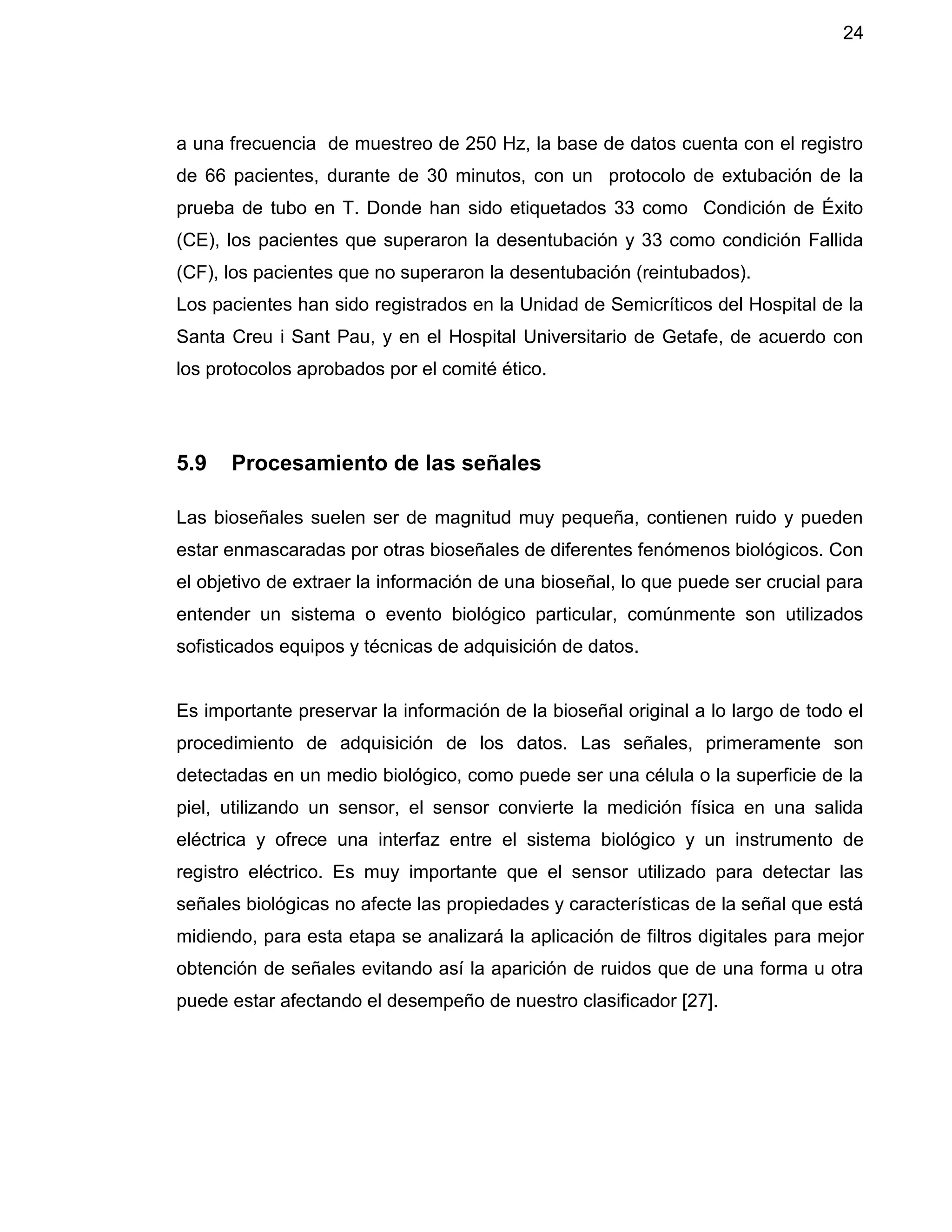 24
a una frecuencia de muestreo de 250 Hz, la base de datos cuenta con el registro
de 66 pacientes, durante de 30 minutos, con un protocolo de extubación de la
prueba de tubo en T. Donde han sido etiquetados 33 como Condición de Éxito
(CE), los pacientes que superaron la desentubación y 33 como condición Fallida
(CF), los pacientes que no superaron la desentubación (reintubados).
Los pacientes han sido registrados en la Unidad de Semicríticos del Hospital de la
Santa Creu i Sant Pau, y en el Hospital Universitario de Getafe, de acuerdo con
los protocolos aprobados por el comité ético.
5.9 Procesamiento de las señales
Las bioseñales suelen ser de magnitud muy pequeña, contienen ruido y pueden
estar enmascaradas por otras bioseñales de diferentes fenómenos biológicos. Con
el objetivo de extraer la información de una bioseñal, lo que puede ser crucial para
entender un sistema o evento biológico particular, comúnmente son utilizados
sofisticados equipos y técnicas de adquisición de datos.
Es importante preservar la información de la bioseñal original a lo largo de todo el
procedimiento de adquisición de los datos. Las señales, primeramente son
detectadas en un medio biológico, como puede ser una célula o la superficie de la
piel, utilizando un sensor, el sensor convierte la medición física en una salida
eléctrica y ofrece una interfaz entre el sistema biológico y un instrumento de
registro eléctrico. Es muy importante que el sensor utilizado para detectar las
señales biológicas no afecte las propiedades y características de la señal que está
midiendo, para esta etapa se analizará la aplicación de filtros digitales para mejor
obtención de señales evitando así la aparición de ruidos que de una forma u otra
puede estar afectando el desempeño de nuestro clasificador [27].
 