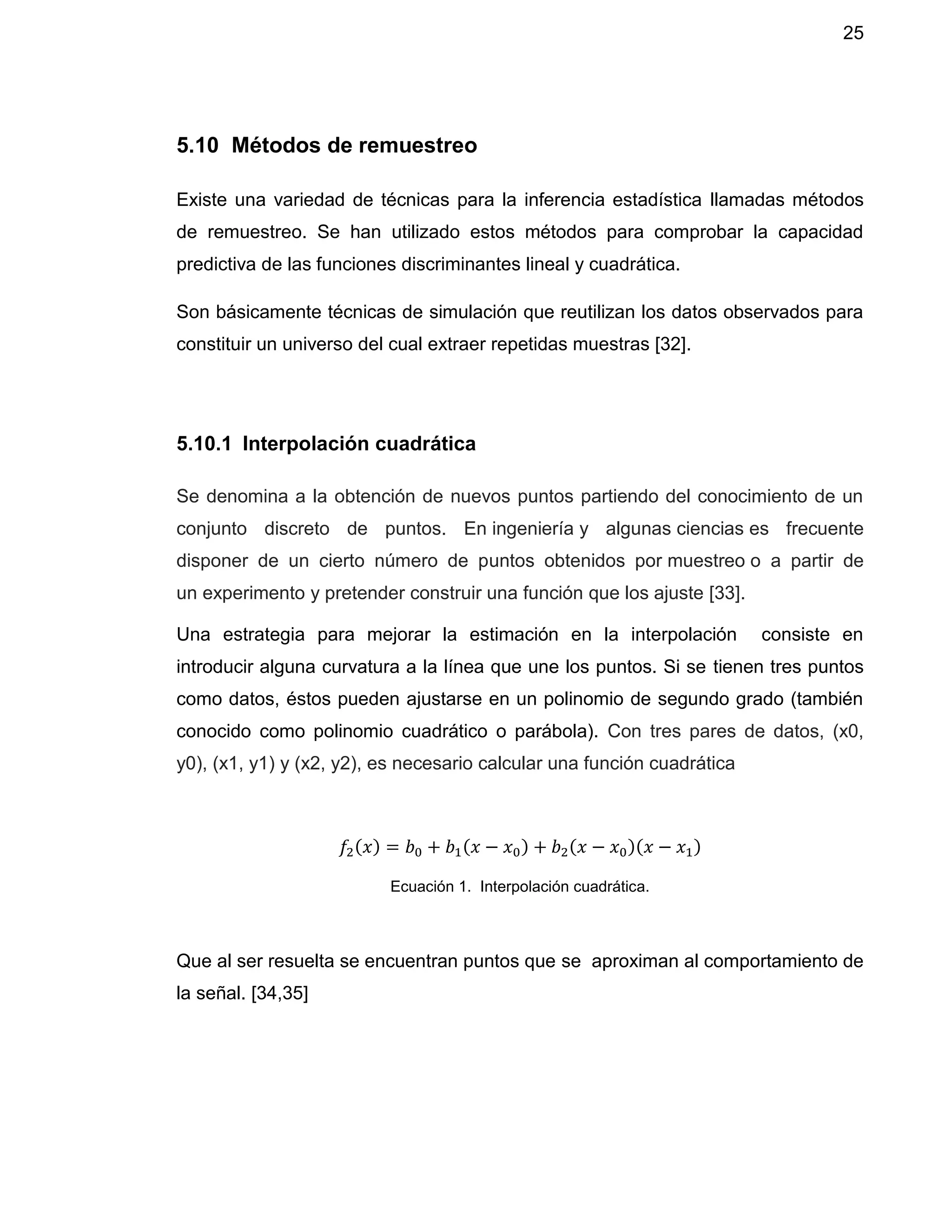 25
5.10 Métodos de remuestreo
Existe una variedad de técnicas para la inferencia estadística llamadas métodos
de remuestreo. Se han utilizado estos métodos para comprobar la capacidad
predictiva de las funciones discriminantes lineal y cuadrática.
Son básicamente técnicas de simulación que reutilizan los datos observados para
constituir un universo del cual extraer repetidas muestras [32].
5.10.1 Interpolación cuadrática
Se denomina a la obtención de nuevos puntos partiendo del conocimiento de un
conjunto discreto de puntos. En ingeniería y algunas ciencias es frecuente
disponer de un cierto número de puntos obtenidos por muestreo o a partir de
un experimento y pretender construir una función que los ajuste [33].
Una estrategia para mejorar la estimación en la interpolación consiste en
introducir alguna curvatura a la línea que une los puntos. Si se tienen tres puntos
como datos, éstos pueden ajustarse en un polinomio de segundo grado (también
conocido como polinomio cuadrático o parábola). Con tres pares de datos, (x0,
y0), (x1, y1) y (x2, y2), es necesario calcular una función cuadrática
𝑓2(𝑥) = 𝑏0 + 𝑏1(𝑥 − 𝑥0) + 𝑏2(𝑥 − 𝑥0)(𝑥 − 𝑥1)
Ecuación 1. Interpolación cuadrática.
Que al ser resuelta se encuentran puntos que se aproximan al comportamiento de
la señal. [34,35]
 