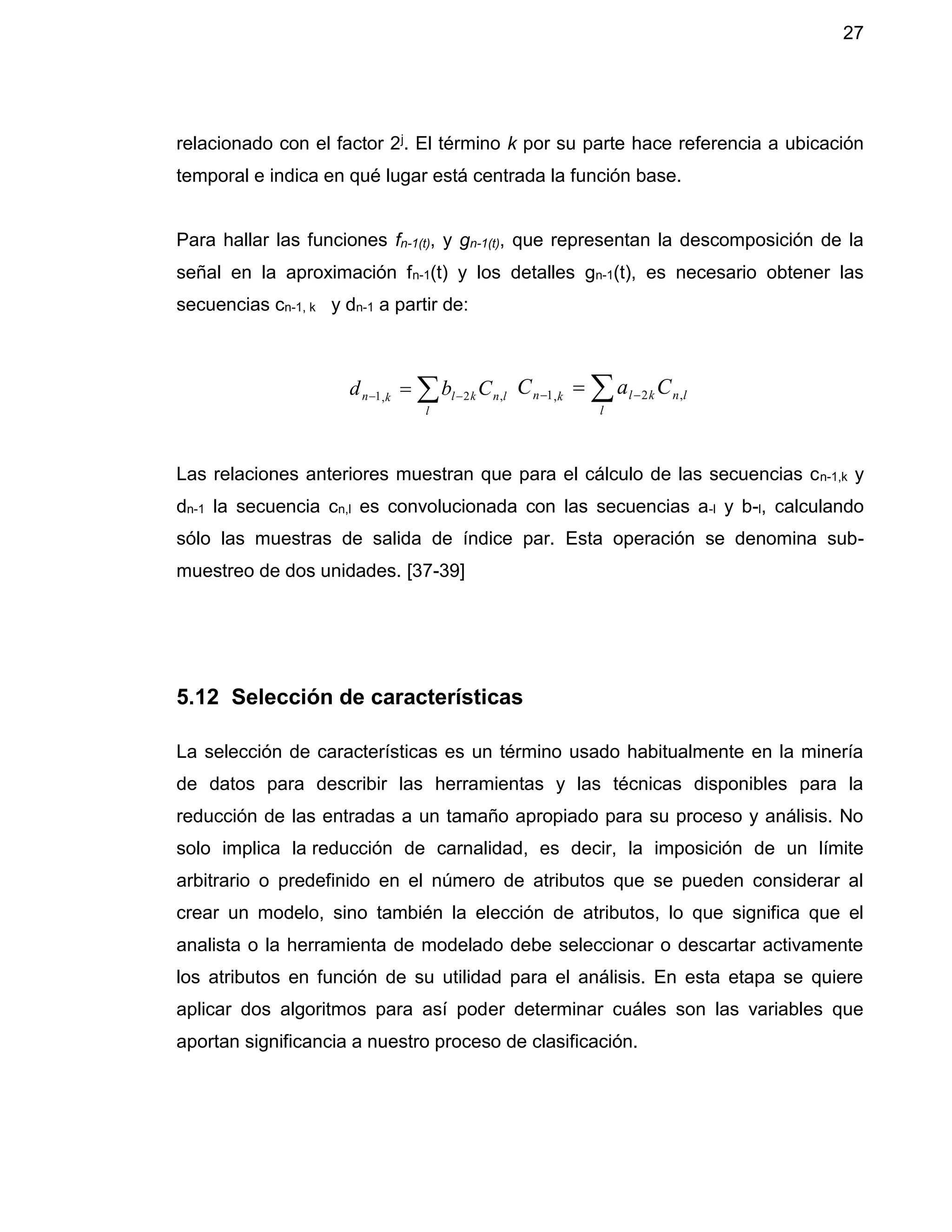 27
relacionado con el factor 2j. El término k por su parte hace referencia a ubicación
temporal e indica en qué lugar está centrada la función base.
Para hallar las funciones fn-1(t), y gn-1(t), que representan la descomposición de la
señal en la aproximación fn-1(t) y los detalles gn-1(t), es necesario obtener las
secuencias cn-1, k y dn-1 a partir de:
Las relaciones anteriores muestran que para el cálculo de las secuencias cn-1,k y
dn-1 la secuencia cn,l es convolucionada con las secuencias a-l y b-l, calculando
sólo las muestras de salida de índice par. Esta operación se denomina sub-
muestreo de dos unidades. [37-39]
5.12 Selección de características
La selección de características es un término usado habitualmente en la minería
de datos para describir las herramientas y las técnicas disponibles para la
reducción de las entradas a un tamaño apropiado para su proceso y análisis. No
solo implica la reducción de carnalidad, es decir, la imposición de un límite
arbitrario o predefinido en el número de atributos que se pueden considerar al
crear un modelo, sino también la elección de atributos, lo que significa que el
analista o la herramienta de modelado debe seleccionar o descartar activamente
los atributos en función de su utilidad para el análisis. En esta etapa se quiere
aplicar dos algoritmos para así poder determinar cuáles son las variables que
aportan significancia a nuestro proceso de clasificación.
  
l
lnklkn Cbd ,2,1   
l
lnklkn CaC ,2,1
 