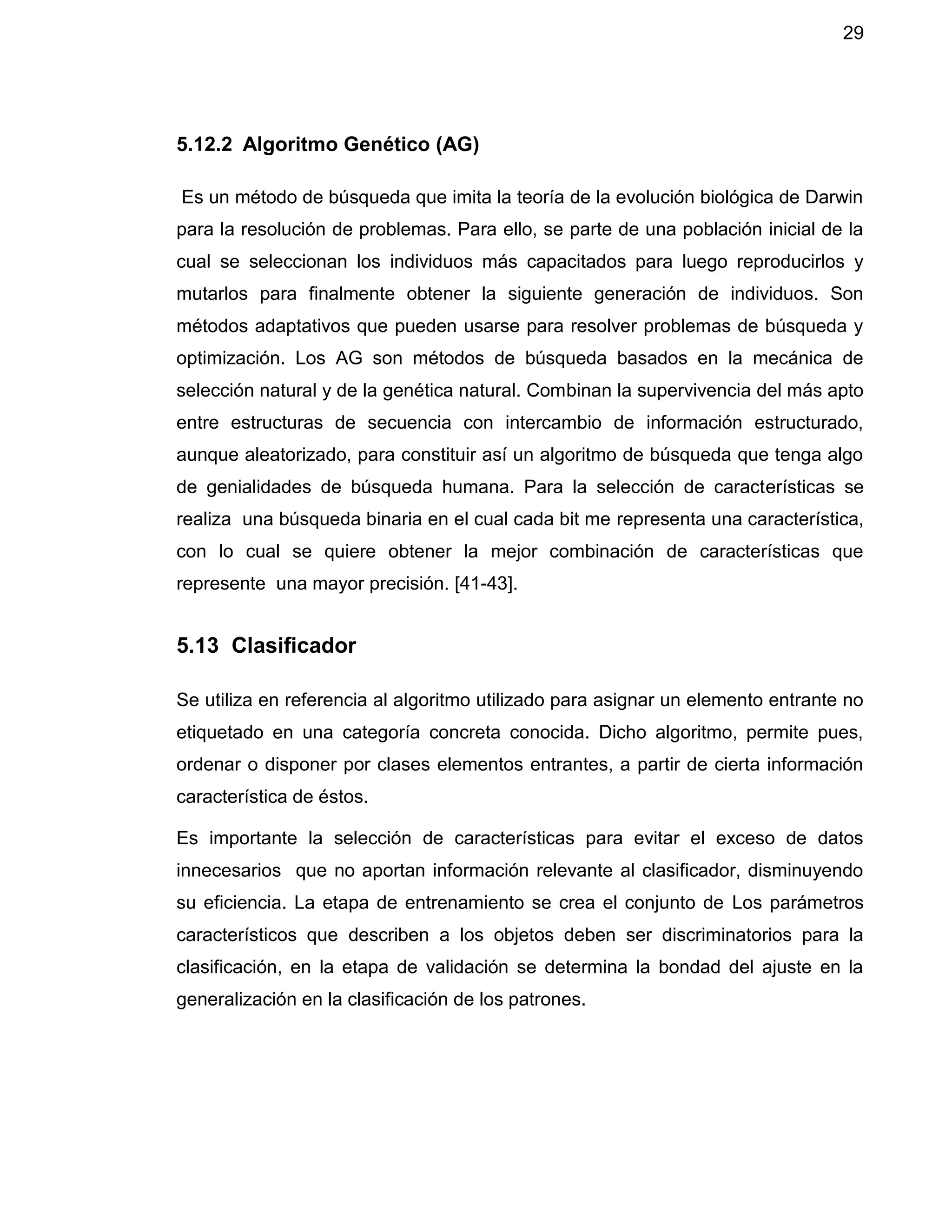 29
5.12.2 Algoritmo Genético (AG)
Es un método de búsqueda que imita la teoría de la evolución biológica de Darwin
para la resolución de problemas. Para ello, se parte de una población inicial de la
cual se seleccionan los individuos más capacitados para luego reproducirlos y
mutarlos para finalmente obtener la siguiente generación de individuos. Son
métodos adaptativos que pueden usarse para resolver problemas de búsqueda y
optimización. Los AG son métodos de búsqueda basados en la mecánica de
selección natural y de la genética natural. Combinan la supervivencia del más apto
entre estructuras de secuencia con intercambio de información estructurado,
aunque aleatorizado, para constituir así un algoritmo de búsqueda que tenga algo
de genialidades de búsqueda humana. Para la selección de características se
realiza una búsqueda binaria en el cual cada bit me representa una característica,
con lo cual se quiere obtener la mejor combinación de características que
represente una mayor precisión. [41-43].
5.13 Clasificador
Se utiliza en referencia al algoritmo utilizado para asignar un elemento entrante no
etiquetado en una categoría concreta conocida. Dicho algoritmo, permite pues,
ordenar o disponer por clases elementos entrantes, a partir de cierta información
característica de éstos.
Es importante la selección de características para evitar el exceso de datos
innecesarios que no aportan información relevante al clasificador, disminuyendo
su eficiencia. La etapa de entrenamiento se crea el conjunto de Los parámetros
característicos que describen a los objetos deben ser discriminatorios para la
clasificación, en la etapa de validación se determina la bondad del ajuste en la
generalización en la clasificación de los patrones.
 