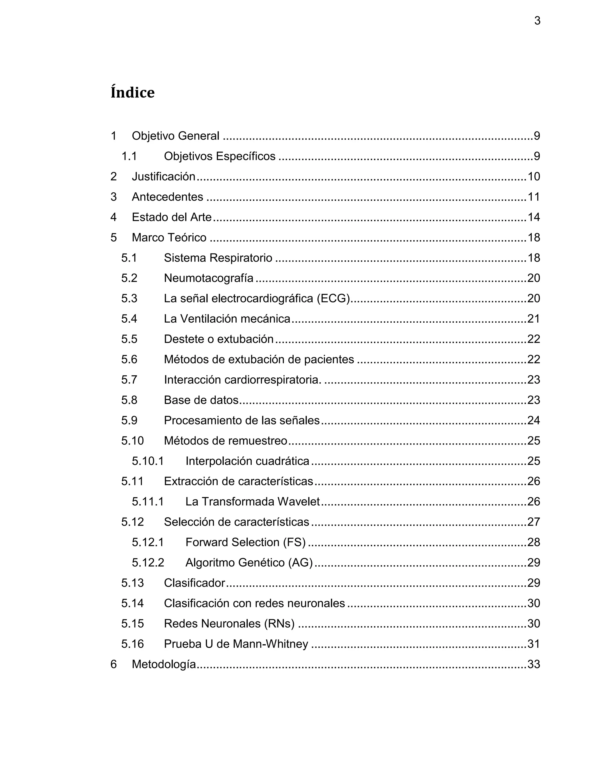 3
Índice
1 Objetivo General ...............................................................................................9
1.1 Objetivos Específicos ..............................................................................9
2 Justificación.....................................................................................................10
3 Antecedentes ..................................................................................................11
4 Estado del Arte................................................................................................14
5 Marco Teórico .................................................................................................18
5.1 Sistema Respiratorio .............................................................................18
5.2 Neumotacografía...................................................................................20
5.3 La señal electrocardiográfica (ECG)......................................................20
5.4 La Ventilación mecánica........................................................................21
5.5 Destete o extubación.............................................................................22
5.6 Métodos de extubación de pacientes ....................................................22
5.7 Interacción cardiorrespiratoria. ..............................................................23
5.8 Base de datos........................................................................................23
5.9 Procesamiento de las señales...............................................................24
5.10 Métodos de remuestreo.........................................................................25
5.10.1 Interpolación cuadrática..................................................................25
5.11 Extracción de características.................................................................26
5.11.1 La Transformada Wavelet...............................................................26
5.12 Selección de características..................................................................27
5.12.1 Forward Selection (FS) ...................................................................28
5.12.2 Algoritmo Genético (AG).................................................................29
5.13 Clasificador............................................................................................29
5.14 Clasificación con redes neuronales.......................................................30
5.15 Redes Neuronales (RNs) ......................................................................30
5.16 Prueba U de Mann-Whitney ..................................................................31
6 Metodología.....................................................................................................33
 