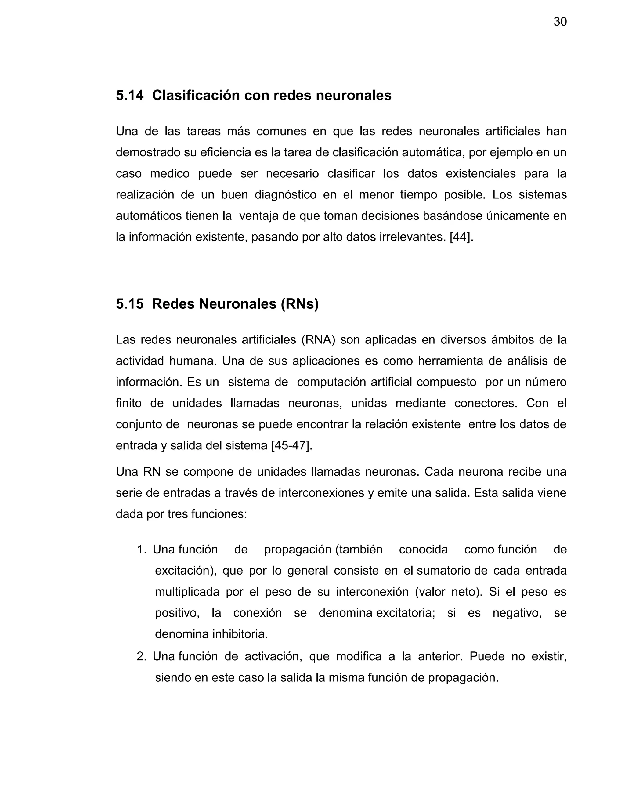30
5.14 Clasificación con redes neuronales
Una de las tareas más comunes en que las redes neuronales artificiales han
demostrado su eficiencia es la tarea de clasificación automática, por ejemplo en un
caso medico puede ser necesario clasificar los datos existenciales para la
realización de un buen diagnóstico en el menor tiempo posible. Los sistemas
automáticos tienen la ventaja de que toman decisiones basándose únicamente en
la información existente, pasando por alto datos irrelevantes. [44].
5.15 Redes Neuronales (RNs)
Las redes neuronales artificiales (RNA) son aplicadas en diversos ámbitos de la
actividad humana. Una de sus aplicaciones es como herramienta de análisis de
información. Es un sistema de computación artificial compuesto por un número
finito de unidades llamadas neuronas, unidas mediante conectores. Con el
conjunto de neuronas se puede encontrar la relación existente entre los datos de
entrada y salida del sistema [45-47].
Una RN se compone de unidades llamadas neuronas. Cada neurona recibe una
serie de entradas a través de interconexiones y emite una salida. Esta salida viene
dada por tres funciones:
1. Una función de propagación (también conocida como función de
excitación), que por lo general consiste en el sumatorio de cada entrada
multiplicada por el peso de su interconexión (valor neto). Si el peso es
positivo, la conexión se denomina excitatoria; si es negativo, se
denomina inhibitoria.
2. Una función de activación, que modifica a la anterior. Puede no existir,
siendo en este caso la salida la misma función de propagación.
 