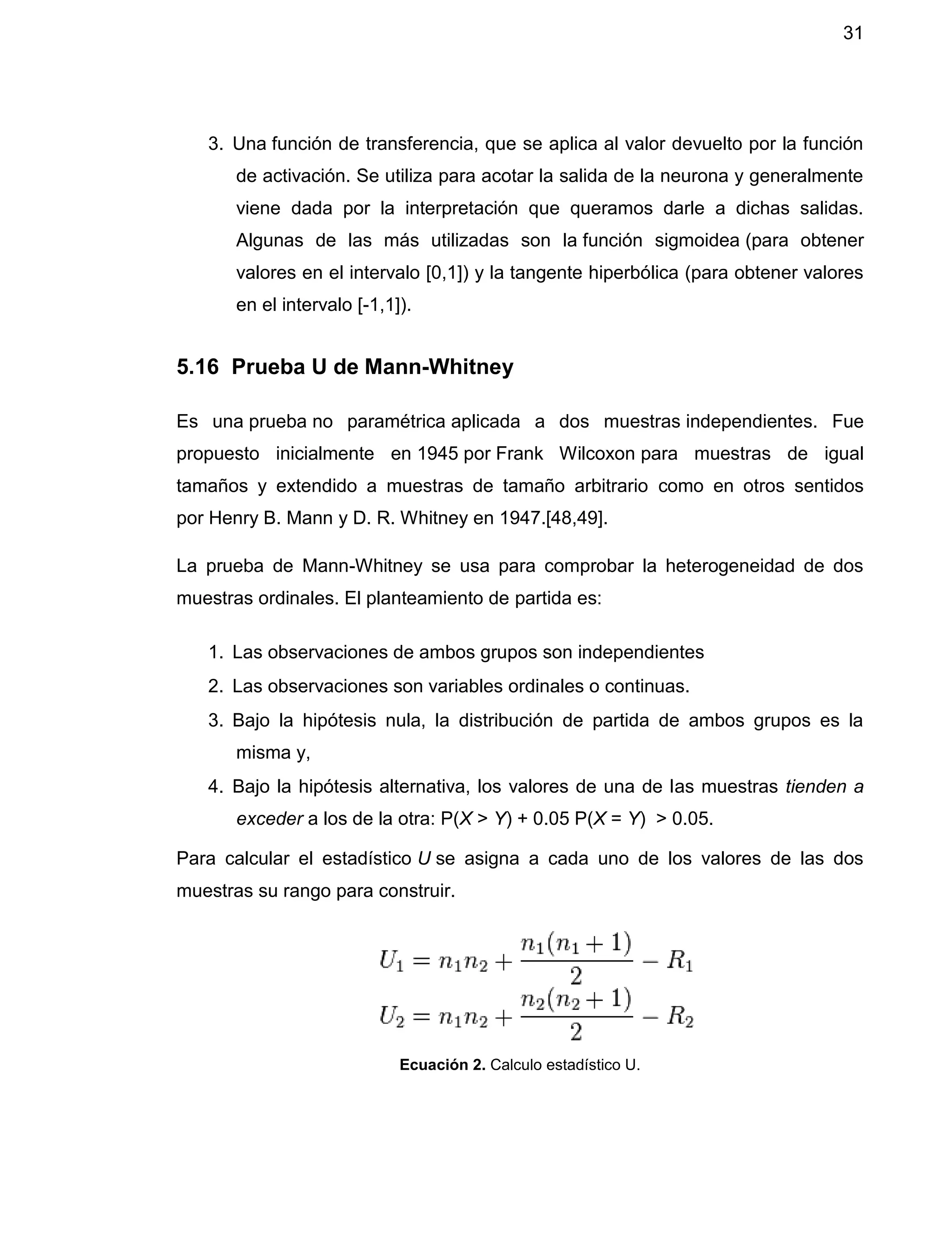 31
3. Una función de transferencia, que se aplica al valor devuelto por la función
de activación. Se utiliza para acotar la salida de la neurona y generalmente
viene dada por la interpretación que queramos darle a dichas salidas.
Algunas de las más utilizadas son la función sigmoidea (para obtener
valores en el intervalo [0,1]) y la tangente hiperbólica (para obtener valores
en el intervalo [-1,1]).
5.16 Prueba U de Mann-Whitney
Es una prueba no paramétrica aplicada a dos muestras independientes. Fue
propuesto inicialmente en 1945 por Frank Wilcoxon para muestras de igual
tamaños y extendido a muestras de tamaño arbitrario como en otros sentidos
por Henry B. Mann y D. R. Whitney en 1947.[48,49].
La prueba de Mann-Whitney se usa para comprobar la heterogeneidad de dos
muestras ordinales. El planteamiento de partida es:
1. Las observaciones de ambos grupos son independientes
2. Las observaciones son variables ordinales o continuas.
3. Bajo la hipótesis nula, la distribución de partida de ambos grupos es la
misma y,
4. Bajo la hipótesis alternativa, los valores de una de las muestras tienden a
exceder a los de la otra: P(X > Y) + 0.05 P(X = Y) > 0.05.
Para calcular el estadístico U se asigna a cada uno de los valores de las dos
muestras su rango para construir.
Ecuación 2. Calculo estadístico U.
 