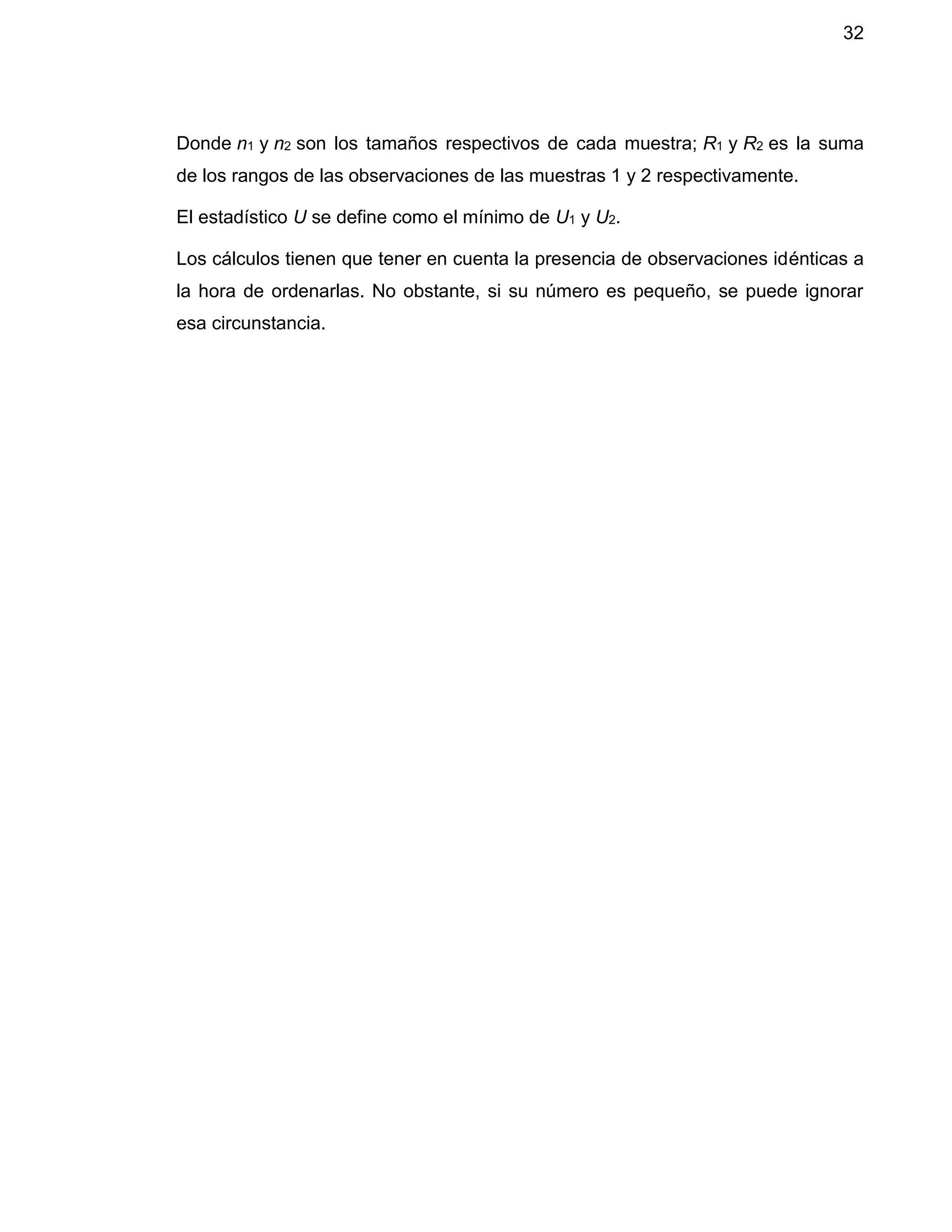 32
Donde n1 y n2 son los tamaños respectivos de cada muestra; R1 y R2 es la suma
de los rangos de las observaciones de las muestras 1 y 2 respectivamente.
El estadístico U se define como el mínimo de U1 y U2.
Los cálculos tienen que tener en cuenta la presencia de observaciones idénticas a
la hora de ordenarlas. No obstante, si su número es pequeño, se puede ignorar
esa circunstancia.
 