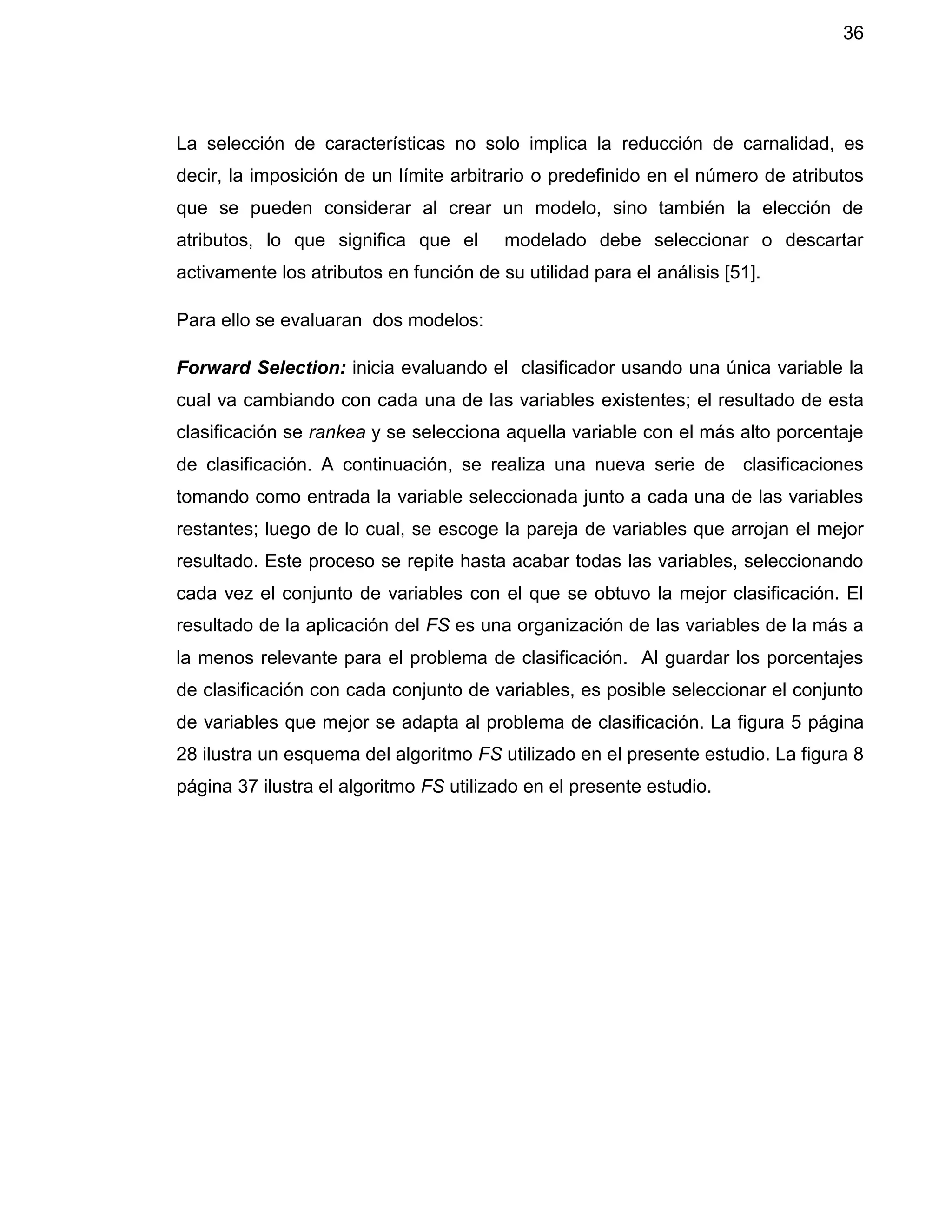 36
La selección de características no solo implica la reducción de carnalidad, es
decir, la imposición de un límite arbitrario o predefinido en el número de atributos
que se pueden considerar al crear un modelo, sino también la elección de
atributos, lo que significa que el modelado debe seleccionar o descartar
activamente los atributos en función de su utilidad para el análisis [51].
Para ello se evaluaran dos modelos:
Forward Selection: inicia evaluando el clasificador usando una única variable la
cual va cambiando con cada una de las variables existentes; el resultado de esta
clasificación se rankea y se selecciona aquella variable con el más alto porcentaje
de clasificación. A continuación, se realiza una nueva serie de clasificaciones
tomando como entrada la variable seleccionada junto a cada una de las variables
restantes; luego de lo cual, se escoge la pareja de variables que arrojan el mejor
resultado. Este proceso se repite hasta acabar todas las variables, seleccionando
cada vez el conjunto de variables con el que se obtuvo la mejor clasificación. El
resultado de la aplicación del FS es una organización de las variables de la más a
la menos relevante para el problema de clasificación. Al guardar los porcentajes
de clasificación con cada conjunto de variables, es posible seleccionar el conjunto
de variables que mejor se adapta al problema de clasificación. La figura 5 página
28 ilustra un esquema del algoritmo FS utilizado en el presente estudio. La figura 8
página 37 ilustra el algoritmo FS utilizado en el presente estudio.
 