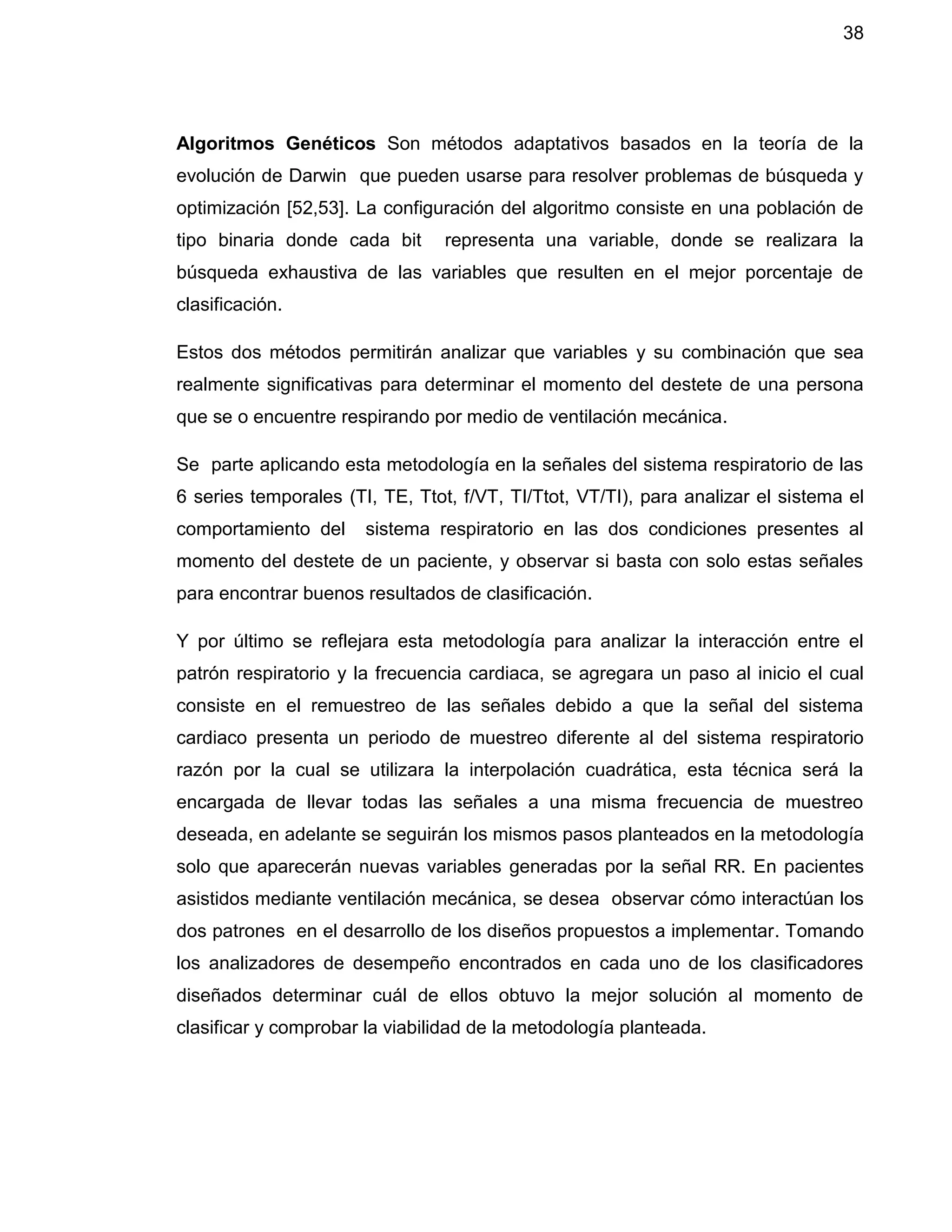 38
Algoritmos Genéticos Son métodos adaptativos basados en la teoría de la
evolución de Darwin que pueden usarse para resolver problemas de búsqueda y
optimización [52,53]. La configuración del algoritmo consiste en una población de
tipo binaria donde cada bit representa una variable, donde se realizara la
búsqueda exhaustiva de las variables que resulten en el mejor porcentaje de
clasificación.
Estos dos métodos permitirán analizar que variables y su combinación que sea
realmente significativas para determinar el momento del destete de una persona
que se o encuentre respirando por medio de ventilación mecánica.
Se parte aplicando esta metodología en la señales del sistema respiratorio de las
6 series temporales (TI, TE, Ttot, f/VT, TI/Ttot, VT/TI), para analizar el sistema el
comportamiento del sistema respiratorio en las dos condiciones presentes al
momento del destete de un paciente, y observar si basta con solo estas señales
para encontrar buenos resultados de clasificación.
Y por último se reflejara esta metodología para analizar la interacción entre el
patrón respiratorio y la frecuencia cardiaca, se agregara un paso al inicio el cual
consiste en el remuestreo de las señales debido a que la señal del sistema
cardiaco presenta un periodo de muestreo diferente al del sistema respiratorio
razón por la cual se utilizara la interpolación cuadrática, esta técnica será la
encargada de llevar todas las señales a una misma frecuencia de muestreo
deseada, en adelante se seguirán los mismos pasos planteados en la metodología
solo que aparecerán nuevas variables generadas por la señal RR. En pacientes
asistidos mediante ventilación mecánica, se desea observar cómo interactúan los
dos patrones en el desarrollo de los diseños propuestos a implementar. Tomando
los analizadores de desempeño encontrados en cada uno de los clasificadores
diseñados determinar cuál de ellos obtuvo la mejor solución al momento de
clasificar y comprobar la viabilidad de la metodología planteada.
 