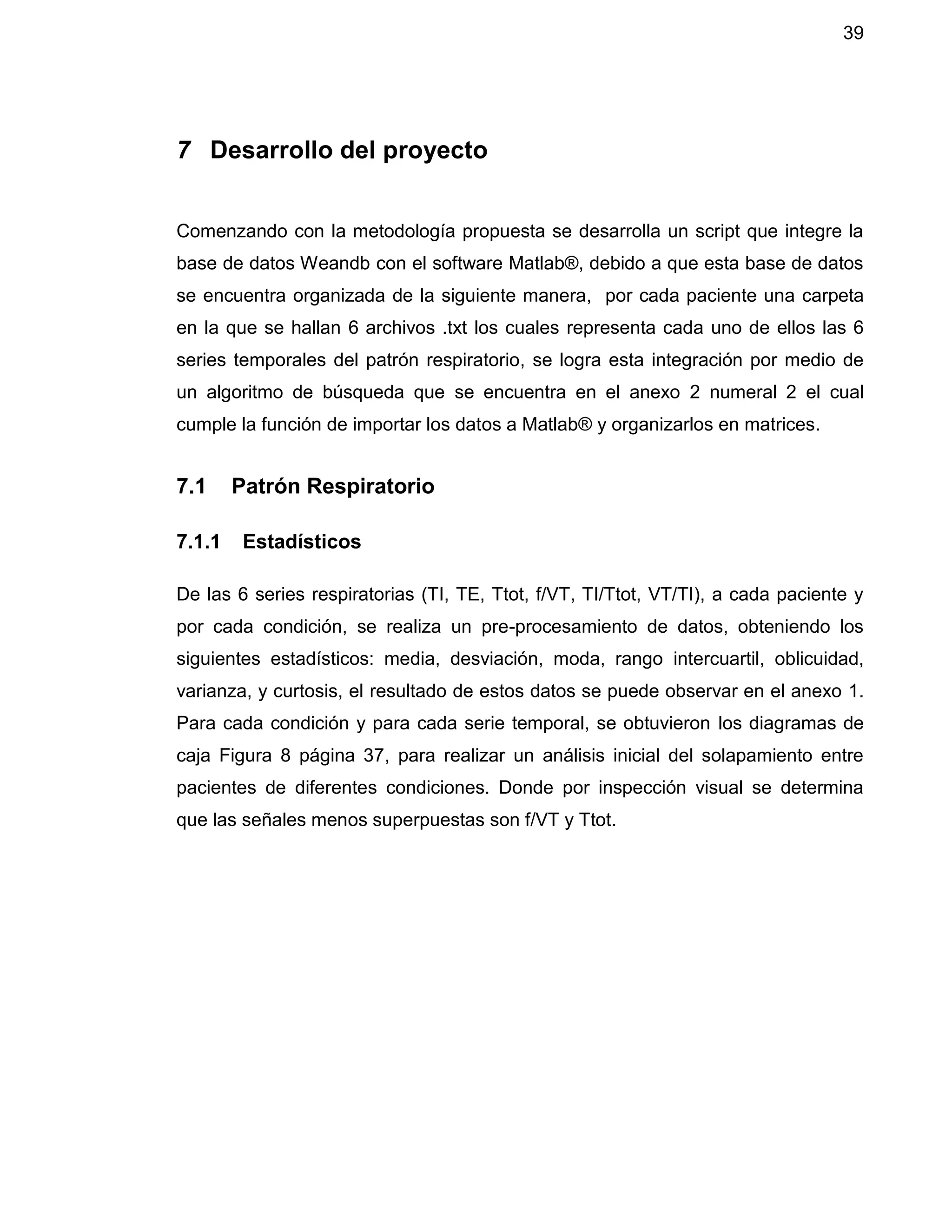 39
7 Desarrollo del proyecto
Comenzando con la metodología propuesta se desarrolla un script que integre la
base de datos Weandb con el software Matlab®, debido a que esta base de datos
se encuentra organizada de la siguiente manera, por cada paciente una carpeta
en la que se hallan 6 archivos .txt los cuales representa cada uno de ellos las 6
series temporales del patrón respiratorio, se logra esta integración por medio de
un algoritmo de búsqueda que se encuentra en el anexo 2 numeral 2 el cual
cumple la función de importar los datos a Matlab® y organizarlos en matrices.
7.1 Patrón Respiratorio
7.1.1 Estadísticos
De las 6 series respiratorias (TI, TE, Ttot, f/VT, TI/Ttot, VT/TI), a cada paciente y
por cada condición, se realiza un pre-procesamiento de datos, obteniendo los
siguientes estadísticos: media, desviación, moda, rango intercuartil, oblicuidad,
varianza, y curtosis, el resultado de estos datos se puede observar en el anexo 1.
Para cada condición y para cada serie temporal, se obtuvieron los diagramas de
caja Figura 8 página 37, para realizar un análisis inicial del solapamiento entre
pacientes de diferentes condiciones. Donde por inspección visual se determina
que las señales menos superpuestas son f/VT y Ttot.
 