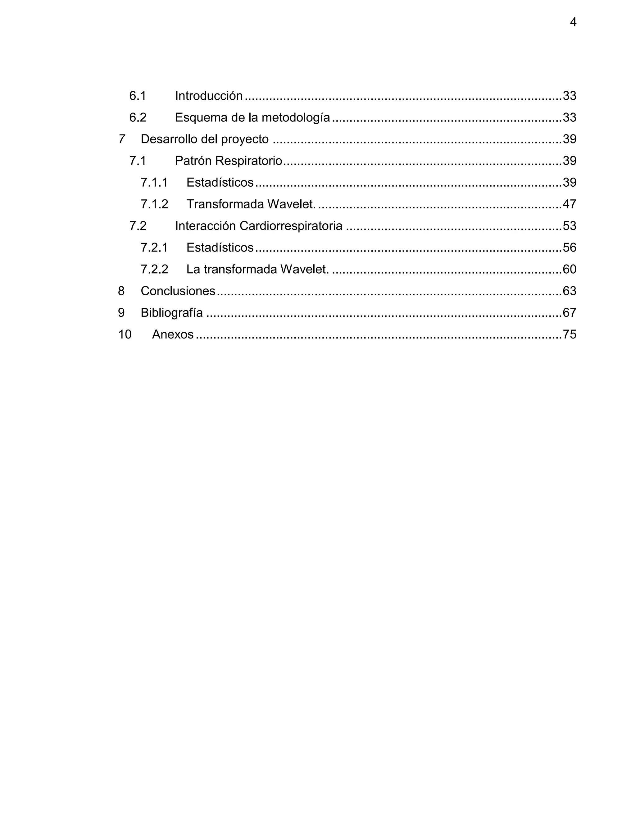 4
6.1 Introducción...........................................................................................33
6.2 Esquema de la metodología..................................................................33
7 Desarrollo del proyecto ...................................................................................39
7.1 Patrón Respiratorio................................................................................39
7.1.1 Estadísticos........................................................................................39
7.1.2 Transformada Wavelet.......................................................................47
7.2 Interacción Cardiorrespiratoria ..............................................................53
7.2.1 Estadísticos........................................................................................56
7.2.2 La transformada Wavelet. ..................................................................60
8 Conclusiones...................................................................................................63
9 Bibliografía ......................................................................................................67
10 Anexos.........................................................................................................75
 