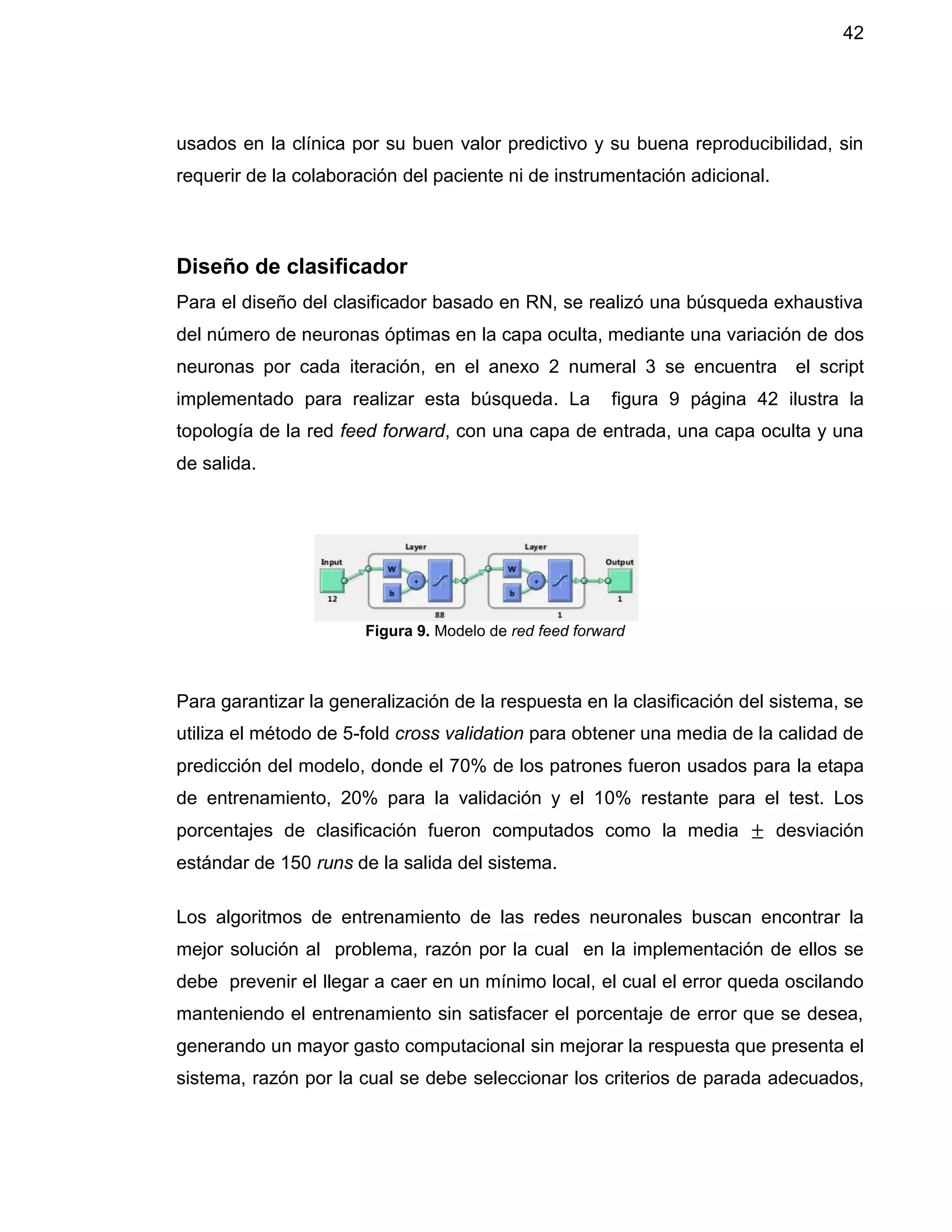 42
usados en la clínica por su buen valor predictivo y su buena reproducibilidad, sin
requerir de la colaboración del paciente ni de instrumentación adicional.
Diseño de clasificador
Para el diseño del clasificador basado en RN, se realizó una búsqueda exhaustiva
del número de neuronas óptimas en la capa oculta, mediante una variación de dos
neuronas por cada iteración, en el anexo 2 numeral 3 se encuentra el script
implementado para realizar esta búsqueda. La figura 9 página 42 ilustra la
topología de la red feed forward, con una capa de entrada, una capa oculta y una
de salida.
Para garantizar la generalización de la respuesta en la clasificación del sistema, se
utiliza el método de 5-fold cross validation para obtener una media de la calidad de
predicción del modelo, donde el 70% de los patrones fueron usados para la etapa
de entrenamiento, 20% para la validación y el 10% restante para el test. Los
porcentajes de clasificación fueron computados como la media ± desviación
estándar de 150 runs de la salida del sistema.
Los algoritmos de entrenamiento de las redes neuronales buscan encontrar la
mejor solución al problema, razón por la cual en la implementación de ellos se
debe prevenir el llegar a caer en un mínimo local, el cual el error queda oscilando
manteniendo el entrenamiento sin satisfacer el porcentaje de error que se desea,
generando un mayor gasto computacional sin mejorar la respuesta que presenta el
sistema, razón por la cual se debe seleccionar los criterios de parada adecuados,
Figura 9. Modelo de red feed forward
 
