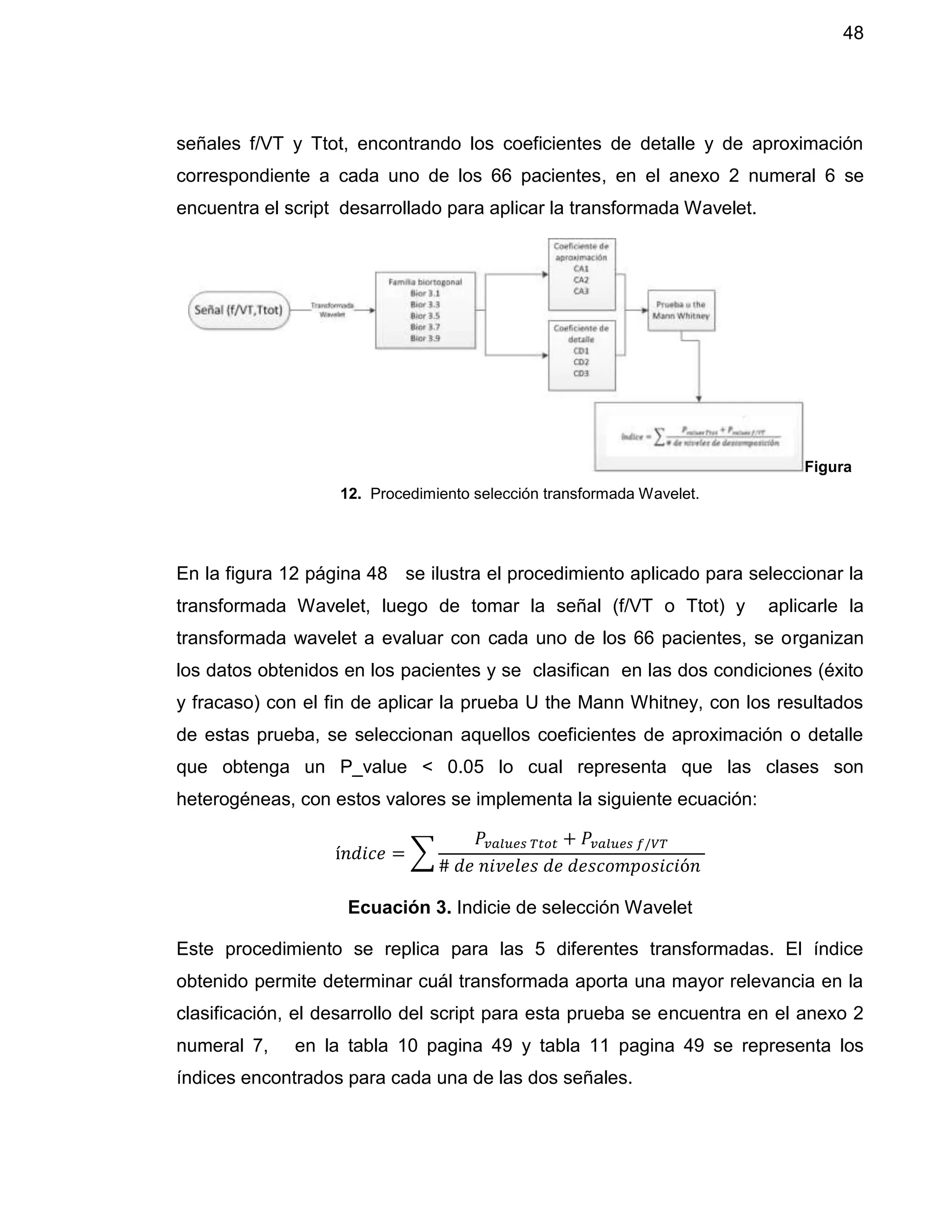 48
señales f/VT y Ttot, encontrando los coeficientes de detalle y de aproximación
correspondiente a cada uno de los 66 pacientes, en el anexo 2 numeral 6 se
encuentra el script desarrollado para aplicar la transformada Wavelet.
Figura
12. Procedimiento selección transformada Wavelet.
En la figura 12 página 48 se ilustra el procedimiento aplicado para seleccionar la
transformada Wavelet, luego de tomar la señal (f/VT o Ttot) y aplicarle la
transformada wavelet a evaluar con cada uno de los 66 pacientes, se organizan
los datos obtenidos en los pacientes y se clasifican en las dos condiciones (éxito
y fracaso) con el fin de aplicar la prueba U the Mann Whitney, con los resultados
de estas prueba, se seleccionan aquellos coeficientes de aproximación o detalle
que obtenga un P_value < 0.05 lo cual representa que las clases son
heterogéneas, con estos valores se implementa la siguiente ecuación:
í𝑛𝑑𝑖𝑐𝑒 = ∑
𝑃𝑣𝑎𝑙𝑢𝑒𝑠 𝑇𝑡𝑜𝑡 + 𝑃𝑣𝑎𝑙𝑢𝑒𝑠 𝑓/𝑉𝑇
# 𝑑𝑒 𝑛𝑖𝑣𝑒𝑙𝑒𝑠 𝑑𝑒 𝑑𝑒𝑠𝑐𝑜𝑚𝑝𝑜𝑠𝑖𝑐𝑖ó𝑛
Ecuación 3. Indicie de selección Wavelet
Este procedimiento se replica para las 5 diferentes transformadas. El índice
obtenido permite determinar cuál transformada aporta una mayor relevancia en la
clasificación, el desarrollo del script para esta prueba se encuentra en el anexo 2
numeral 7, en la tabla 10 pagina 49 y tabla 11 pagina 49 se representa los
índices encontrados para cada una de las dos señales.
 