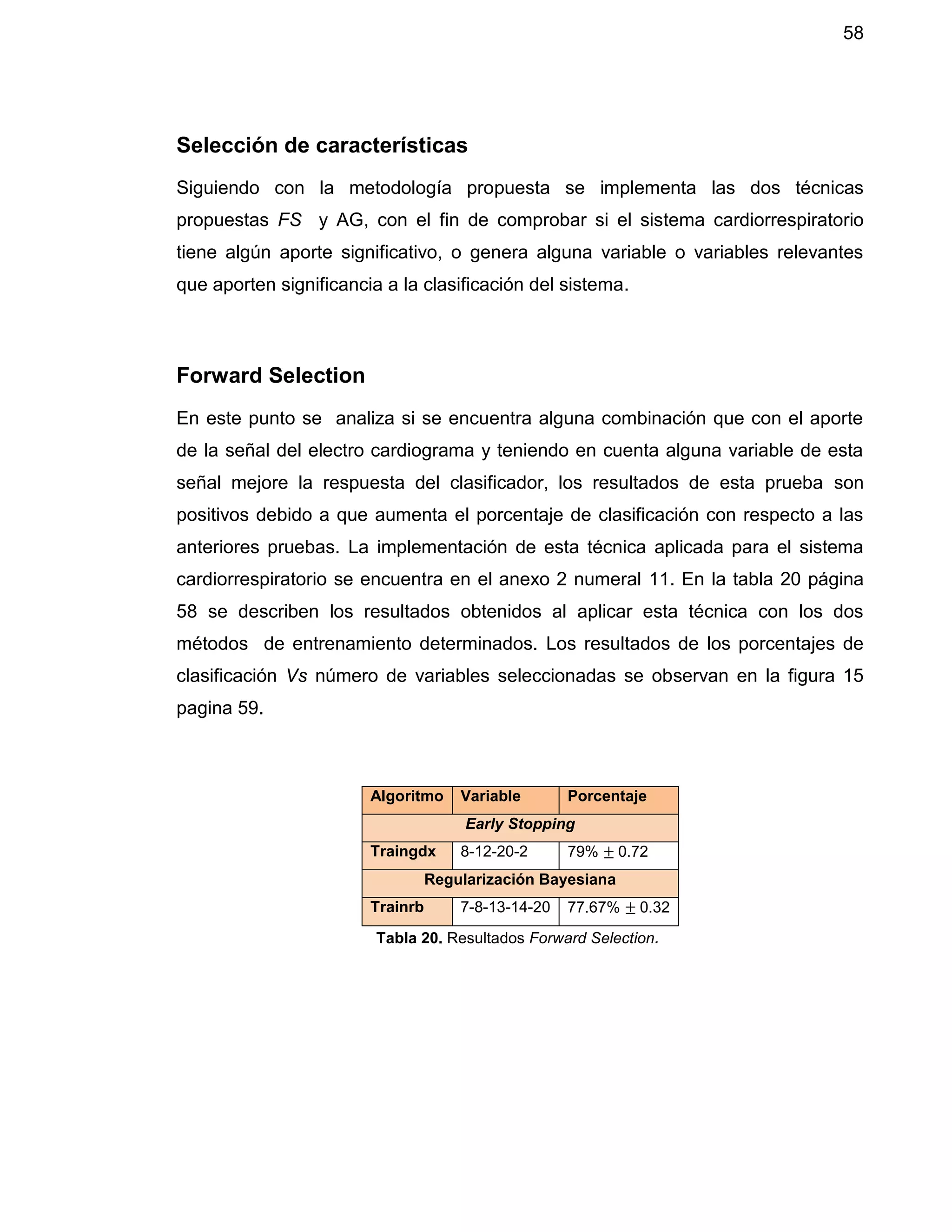 58
Selección de características
Siguiendo con la metodología propuesta se implementa las dos técnicas
propuestas FS y AG, con el fin de comprobar si el sistema cardiorrespiratorio
tiene algún aporte significativo, o genera alguna variable o variables relevantes
que aporten significancia a la clasificación del sistema.
Forward Selection
En este punto se analiza si se encuentra alguna combinación que con el aporte
de la señal del electro cardiograma y teniendo en cuenta alguna variable de esta
señal mejore la respuesta del clasificador, los resultados de esta prueba son
positivos debido a que aumenta el porcentaje de clasificación con respecto a las
anteriores pruebas. La implementación de esta técnica aplicada para el sistema
cardiorrespiratorio se encuentra en el anexo 2 numeral 11. En la tabla 20 página
58 se describen los resultados obtenidos al aplicar esta técnica con los dos
métodos de entrenamiento determinados. Los resultados de los porcentajes de
clasificación Vs número de variables seleccionadas se observan en la figura 15
pagina 59.
Algoritmo Variable Porcentaje
Early Stopping
Traingdx 8-12-20-2 79% ± 0.72
Regularización Bayesiana
Trainrb 7-8-13-14-20 77.67% ± 0.32
Tabla 20. Resultados Forward Selection.
 