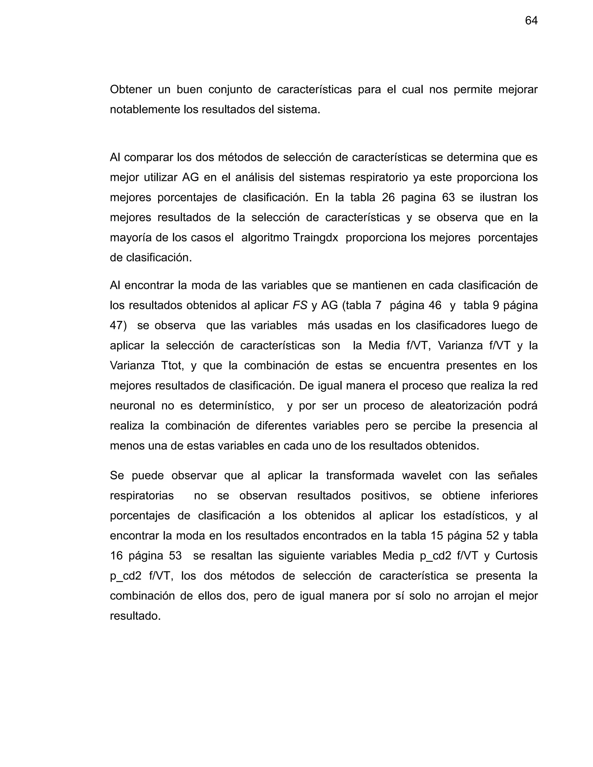 64
Obtener un buen conjunto de características para el cual nos permite mejorar
notablemente los resultados del sistema.
Al comparar los dos métodos de selección de características se determina que es
mejor utilizar AG en el análisis del sistemas respiratorio ya este proporciona los
mejores porcentajes de clasificación. En la tabla 26 pagina 63 se ilustran los
mejores resultados de la selección de características y se observa que en la
mayoría de los casos el algoritmo Traingdx proporciona los mejores porcentajes
de clasificación.
Al encontrar la moda de las variables que se mantienen en cada clasificación de
los resultados obtenidos al aplicar FS y AG (tabla 7 página 46 y tabla 9 página
47) se observa que las variables más usadas en los clasificadores luego de
aplicar la selección de características son la Media f/VT, Varianza f/VT y la
Varianza Ttot, y que la combinación de estas se encuentra presentes en los
mejores resultados de clasificación. De igual manera el proceso que realiza la red
neuronal no es determinístico, y por ser un proceso de aleatorización podrá
realiza la combinación de diferentes variables pero se percibe la presencia al
menos una de estas variables en cada uno de los resultados obtenidos.
Se puede observar que al aplicar la transformada wavelet con las señales
respiratorias no se observan resultados positivos, se obtiene inferiores
porcentajes de clasificación a los obtenidos al aplicar los estadísticos, y al
encontrar la moda en los resultados encontrados en la tabla 15 página 52 y tabla
16 página 53 se resaltan las siguiente variables Media p_cd2 f/VT y Curtosis
p_cd2 f/VT, los dos métodos de selección de característica se presenta la
combinación de ellos dos, pero de igual manera por sí solo no arrojan el mejor
resultado.
 