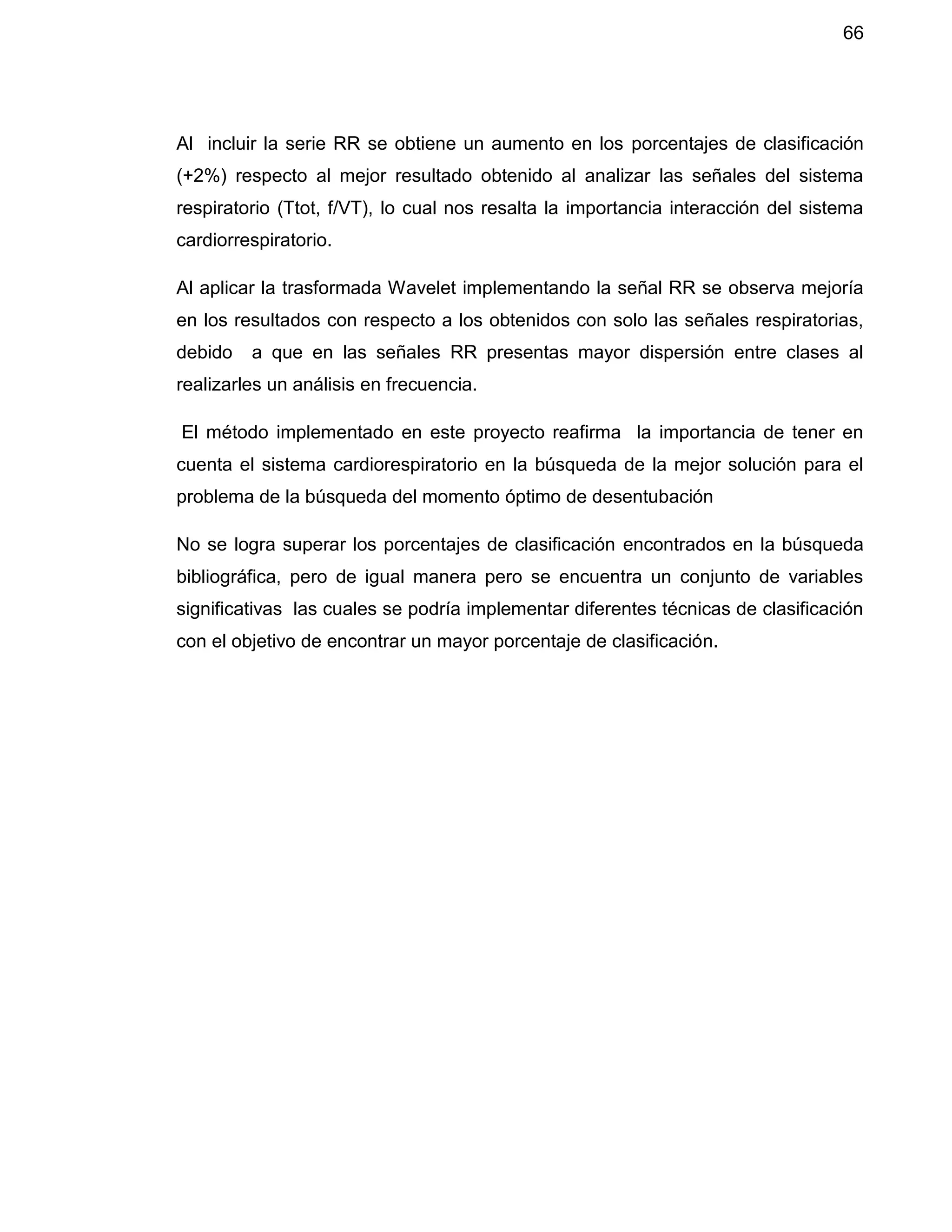 66
Al incluir la serie RR se obtiene un aumento en los porcentajes de clasificación
(+2%) respecto al mejor resultado obtenido al analizar las señales del sistema
respiratorio (Ttot, f/VT), lo cual nos resalta la importancia interacción del sistema
cardiorrespiratorio.
Al aplicar la trasformada Wavelet implementando la señal RR se observa mejoría
en los resultados con respecto a los obtenidos con solo las señales respiratorias,
debido a que en las señales RR presentas mayor dispersión entre clases al
realizarles un análisis en frecuencia.
El método implementado en este proyecto reafirma la importancia de tener en
cuenta el sistema cardiorespiratorio en la búsqueda de la mejor solución para el
problema de la búsqueda del momento óptimo de desentubación
No se logra superar los porcentajes de clasificación encontrados en la búsqueda
bibliográfica, pero de igual manera pero se encuentra un conjunto de variables
significativas las cuales se podría implementar diferentes técnicas de clasificación
con el objetivo de encontrar un mayor porcentaje de clasificación.
 