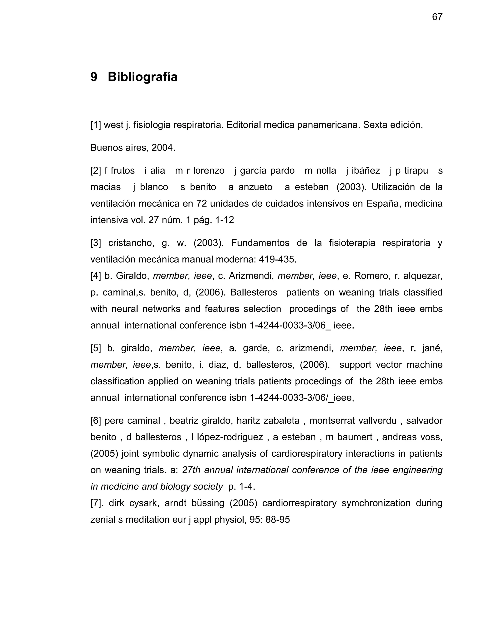 67
9 Bibliografía
[1] west j. fisiologia respiratoria. Editorial medica panamericana. Sexta edición,
Buenos aires, 2004.
[2] f frutos i alia m r lorenzo j garcía pardo m nolla j ibáñez j p tirapu s
macias j blanco s benito a anzueto a esteban (2003). Utilización de la
ventilación mecánica en 72 unidades de cuidados intensivos en España, medicina
intensiva vol. 27 núm. 1 pág. 1-12
[3] cristancho, g. w. (2003). Fundamentos de la fisioterapia respiratoria y
ventilación mecánica manual moderna: 419-435.
[4] b. Giraldo, member, ieee, c. Arizmendi, member, ieee, e. Romero, r. alquezar,
p. caminal,s. benito, d, (2006). Ballesteros patients on weaning trials classified
with neural networks and features selection procedings of the 28th ieee embs
annual international conference isbn 1-4244-0033-3/06_ ieee.
[5] b. giraldo, member, ieee, a. garde, c. arizmendi, member, ieee, r. jané,
member, ieee,s. benito, i. diaz, d. ballesteros, (2006). support vector machine
classification applied on weaning trials patients procedings of the 28th ieee embs
annual international conference isbn 1-4244-0033-3/06/_ieee,
[6] pere caminal , beatriz giraldo, haritz zabaleta , montserrat vallverdu , salvador
benito , d ballesteros , l lópez-rodriguez , a esteban , m baumert , andreas voss,
(2005) joint symbolic dynamic analysis of cardiorespiratory interactions in patients
on weaning trials. a: 27th annual international conference of the ieee engineering
in medicine and biology society p. 1-4.
[7]. dirk cysark, arndt büssing (2005) cardiorrespiratory symchronization during
zenial s meditation eur j appl physiol, 95: 88-95
 