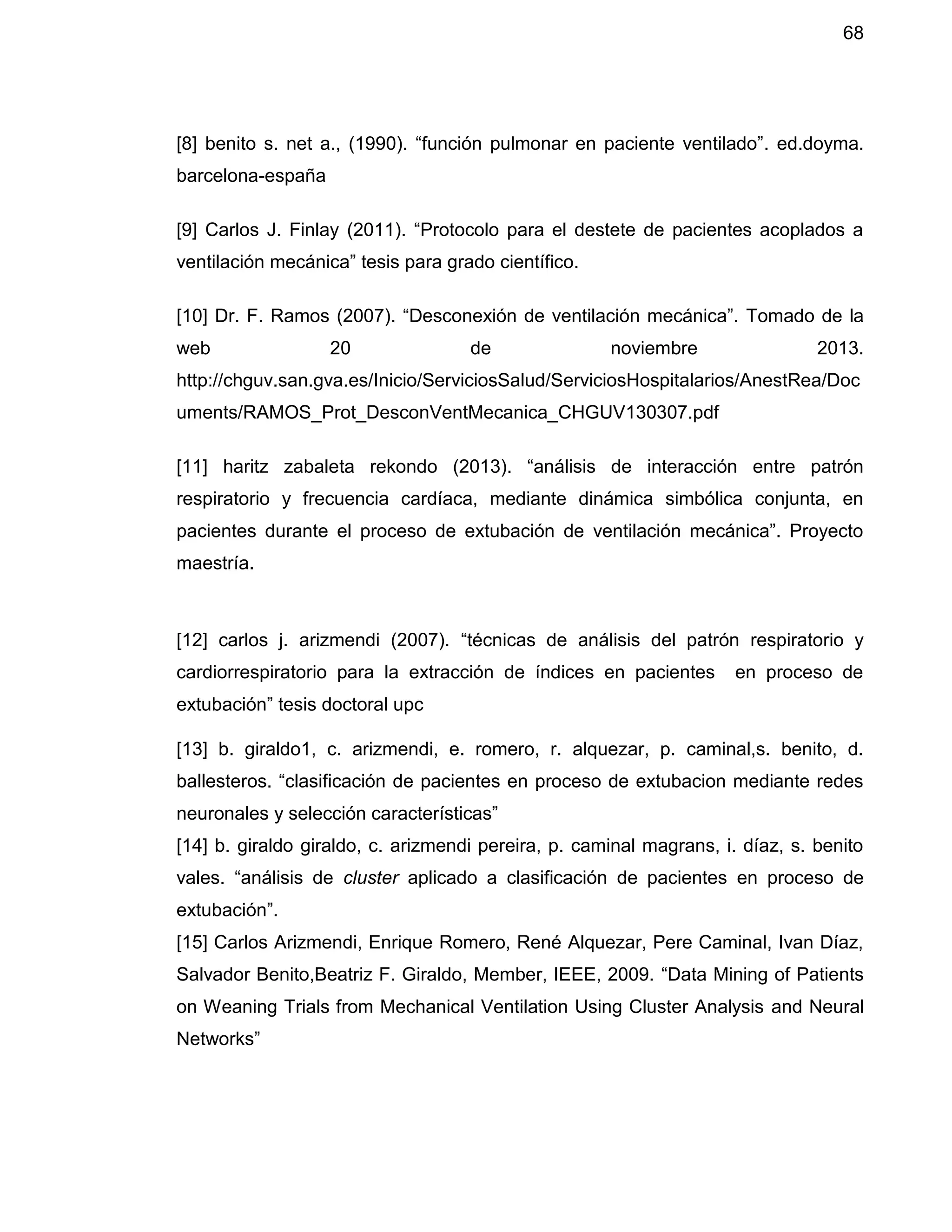 68
[8] benito s. net a., (1990). “función pulmonar en paciente ventilado”. ed.doyma.
barcelona-españa
[9] Carlos J. Finlay (2011). “Protocolo para el destete de pacientes acoplados a
ventilación mecánica” tesis para grado científico.
[10] Dr. F. Ramos (2007). “Desconexión de ventilación mecánica”. Tomado de la
web 20 de noviembre 2013.
http://chguv.san.gva.es/Inicio/ServiciosSalud/ServiciosHospitalarios/AnestRea/Doc
uments/RAMOS_Prot_DesconVentMecanica_CHGUV130307.pdf
[11] haritz zabaleta rekondo (2013). “análisis de interacción entre patrón
respiratorio y frecuencia cardíaca, mediante dinámica simbólica conjunta, en
pacientes durante el proceso de extubación de ventilación mecánica”. Proyecto
maestría.
[12] carlos j. arizmendi (2007). “técnicas de análisis del patrón respiratorio y
cardiorrespiratorio para la extracción de índices en pacientes en proceso de
extubación” tesis doctoral upc
[13] b. giraldo1, c. arizmendi, e. romero, r. alquezar, p. caminal,s. benito, d.
ballesteros. “clasificación de pacientes en proceso de extubacion mediante redes
neuronales y selección características”
[14] b. giraldo giraldo, c. arizmendi pereira, p. caminal magrans, i. díaz, s. benito
vales. “análisis de cluster aplicado a clasificación de pacientes en proceso de
extubación”.
[15] Carlos Arizmendi, Enrique Romero, René Alquezar, Pere Caminal, Ivan Díaz,
Salvador Benito,Beatriz F. Giraldo, Member, IEEE, 2009. “Data Mining of Patients
on Weaning Trials from Mechanical Ventilation Using Cluster Analysis and Neural
Networks”
 