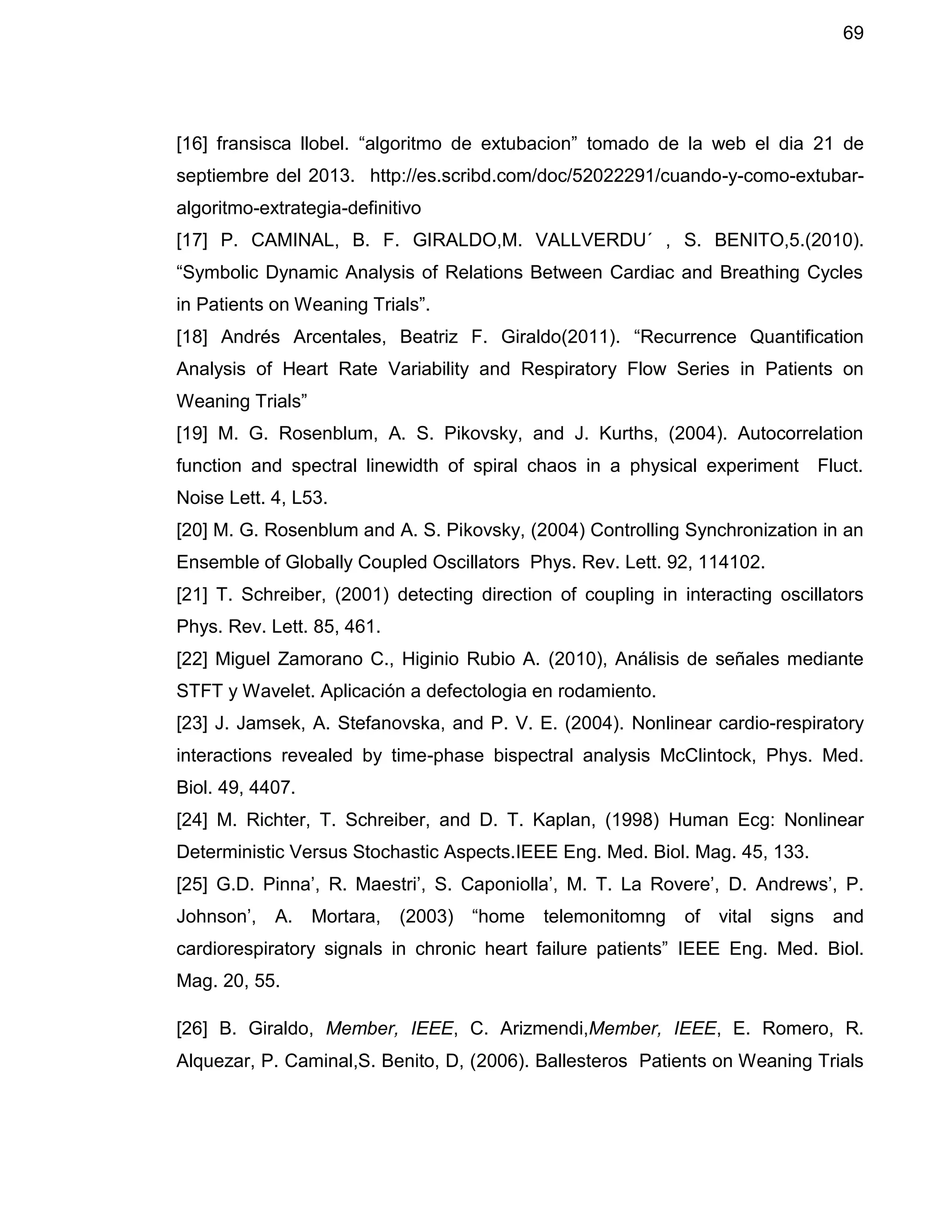 69
[16] fransisca llobel. “algoritmo de extubacion” tomado de la web el dia 21 de
septiembre del 2013. http://es.scribd.com/doc/52022291/cuando-y-como-extubar-
algoritmo-extrategia-definitivo
[17] P. CAMINAL, B. F. GIRALDO,M. VALLVERDU´ , S. BENITO,5.(2010).
“Symbolic Dynamic Analysis of Relations Between Cardiac and Breathing Cycles
in Patients on Weaning Trials”.
[18] Andrés Arcentales, Beatriz F. Giraldo(2011). “Recurrence Quantification
Analysis of Heart Rate Variability and Respiratory Flow Series in Patients on
Weaning Trials”
[19] M. G. Rosenblum, A. S. Pikovsky, and J. Kurths, (2004). Autocorrelation
function and spectral linewidth of spiral chaos in a physical experiment Fluct.
Noise Lett. 4, L53.
[20] M. G. Rosenblum and A. S. Pikovsky, (2004) Controlling Synchronization in an
Ensemble of Globally Coupled Oscillators Phys. Rev. Lett. 92, 114102.
[21] T. Schreiber, (2001) detecting direction of coupling in interacting oscillators
Phys. Rev. Lett. 85, 461.
[22] Miguel Zamorano C., Higinio Rubio A. (2010), Análisis de señales mediante
STFT y Wavelet. Aplicación a defectologia en rodamiento.
[23] J. Jamsek, A. Stefanovska, and P. V. E. (2004). Nonlinear cardio-respiratory
interactions revealed by time-phase bispectral analysis McClintock, Phys. Med.
Biol. 49, 4407.
[24] M. Richter, T. Schreiber, and D. T. Kaplan, (1998) Human Ecg: Nonlinear
Deterministic Versus Stochastic Aspects.IEEE Eng. Med. Biol. Mag. 45, 133.
[25] G.D. Pinna’, R. Maestri’, S. Caponiolla’, M. T. La Rovere’, D. Andrews’, P.
Johnson’, A. Mortara, (2003) “home telemonitomng of vital signs and
cardiorespiratory signals in chronic heart failure patients” IEEE Eng. Med. Biol.
Mag. 20, 55.
[26] B. Giraldo, Member, IEEE, C. Arizmendi,Member, IEEE, E. Romero, R.
Alquezar, P. Caminal,S. Benito, D, (2006). Ballesteros Patients on Weaning Trials
 