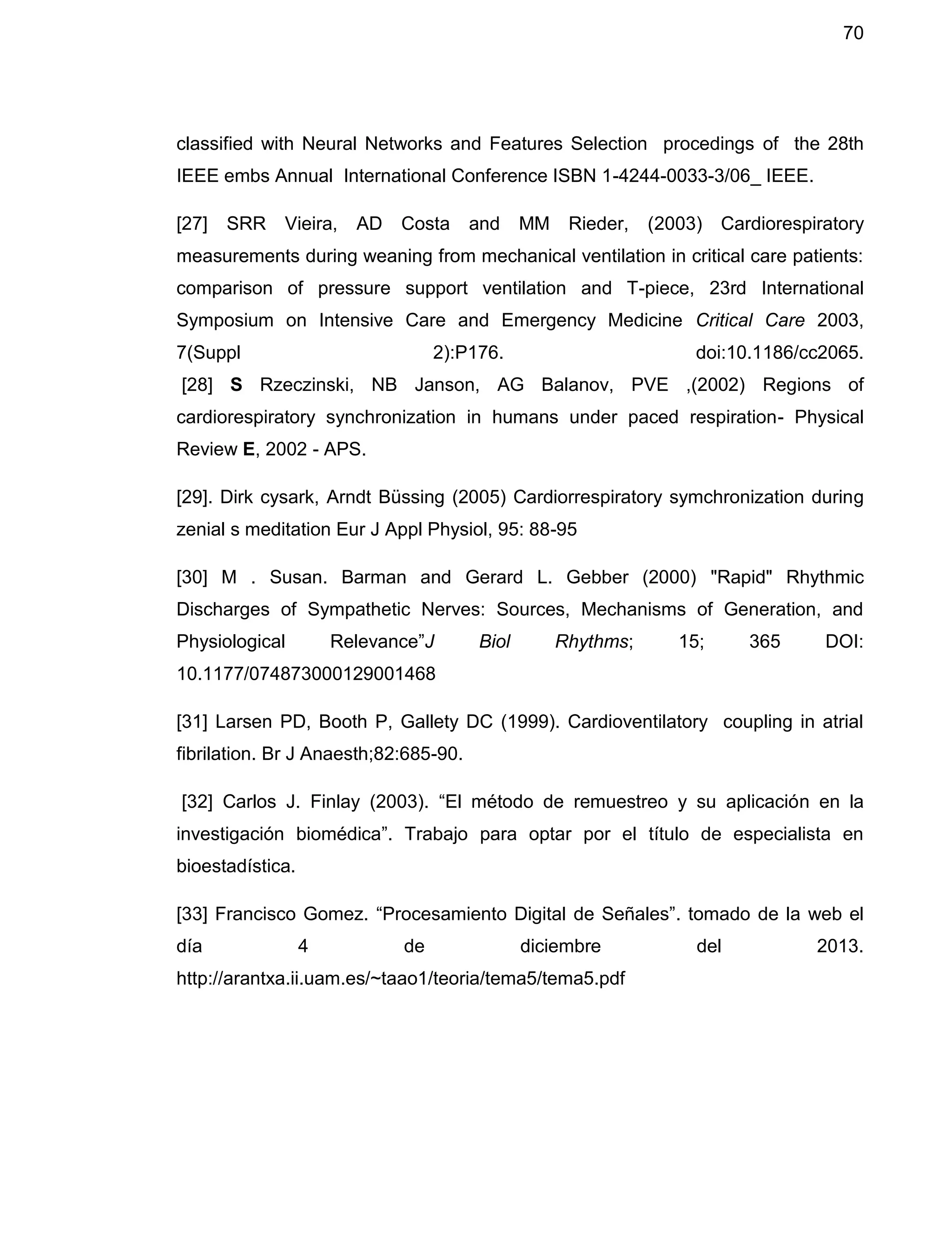 70
classified with Neural Networks and Features Selection procedings of the 28th
IEEE embs Annual International Conference ISBN 1-4244-0033-3/06_ IEEE.
[27] SRR Vieira, AD Costa and MM Rieder, (2003) Cardiorespiratory
measurements during weaning from mechanical ventilation in critical care patients:
comparison of pressure support ventilation and T-piece, 23rd International
Symposium on Intensive Care and Emergency Medicine Critical Care 2003,
7(Suppl 2):P176. doi:10.1186/cc2065.
[28] S Rzeczinski, NB Janson, AG Balanov, PVE ,(2002) Regions of
cardiorespiratory synchronization in humans under paced respiration- Physical
Review E, 2002 - APS.
[29]. Dirk cysark, Arndt Büssing (2005) Cardiorrespiratory symchronization during
zenial s meditation Eur J Appl Physiol, 95: 88-95
[30] M . Susan. Barman and Gerard L. Gebber (2000) "Rapid" Rhythmic
Discharges of Sympathetic Nerves: Sources, Mechanisms of Generation, and
Physiological Relevance”J Biol Rhythms; 15; 365 DOI:
10.1177/074873000129001468
[31] Larsen PD, Booth P, Gallety DC (1999). Cardioventilatory coupling in atrial
fibrilation. Br J Anaesth;82:685-90.
[32] Carlos J. Finlay (2003). “El método de remuestreo y su aplicación en la
investigación biomédica”. Trabajo para optar por el título de especialista en
bioestadística.
[33] Francisco Gomez. “Procesamiento Digital de Señales”. tomado de la web el
día 4 de diciembre del 2013.
http://arantxa.ii.uam.es/~taao1/teoria/tema5/tema5.pdf
 