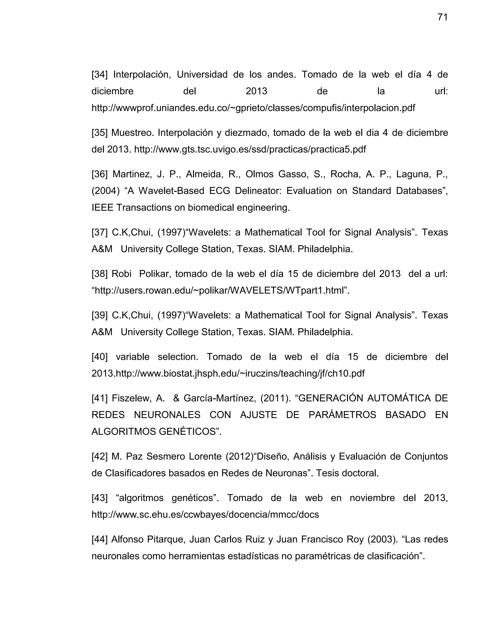 71
[34] Interpolación, Universidad de los andes. Tomado de la web el día 4 de
diciembre del 2013 de la url:
http://wwwprof.uniandes.edu.co/~gprieto/classes/compufis/interpolacion.pdf
[35] Muestreo. Interpolación y diezmado, tomado de la web el dia 4 de diciembre
del 2013. http://www.gts.tsc.uvigo.es/ssd/practicas/practica5.pdf
[36] Martinez, J. P., Almeida, R., Olmos Gasso, S., Rocha, A. P., Laguna, P.,
(2004) “A Wavelet-Based ECG Delineator: Evaluation on Standard Databases”,
IEEE Transactions on biomedical engineering.
[37] C.K,Chui, (1997)“Wavelets: a Mathematical Tool for Signal Analysis”. Texas
A&M University College Station, Texas. SIAM. Philadelphia.
[38] Robi Polikar, tomado de la web el día 15 de diciembre del 2013 del a url:
“http://users.rowan.edu/~polikar/WAVELETS/WTpart1.html”.
[39] C.K,Chui, (1997)“Wavelets: a Mathematical Tool for Signal Analysis”. Texas
A&M University College Station, Texas. SIAM. Philadelphia.
[40] variable selection. Tomado de la web el día 15 de diciembre del
2013.http://www.biostat.jhsph.edu/~iruczins/teaching/jf/ch10.pdf
[41] Fiszelew, A. & García-Martínez, (2011). “GENERACIÓN AUTOMÁTICA DE
REDES NEURONALES CON AJUSTE DE PARÁMETROS BASADO EN
ALGORITMOS GENÉTICOS”.
[42] M. Paz Sesmero Lorente (2012)“Diseño, Análisis y Evaluación de Conjuntos
de Clasificadores basados en Redes de Neuronas”. Tesis doctoral.
[43] “algoritmos genéticos”. Tomado de la web en noviembre del 2013,
http://www.sc.ehu.es/ccwbayes/docencia/mmcc/docs
[44] Alfonso Pitarque, Juan Carlos Ruiz y Juan Francisco Roy (2003). “Las redes
neuronales como herramientas estadísticas no paramétricas de clasificación”.
 