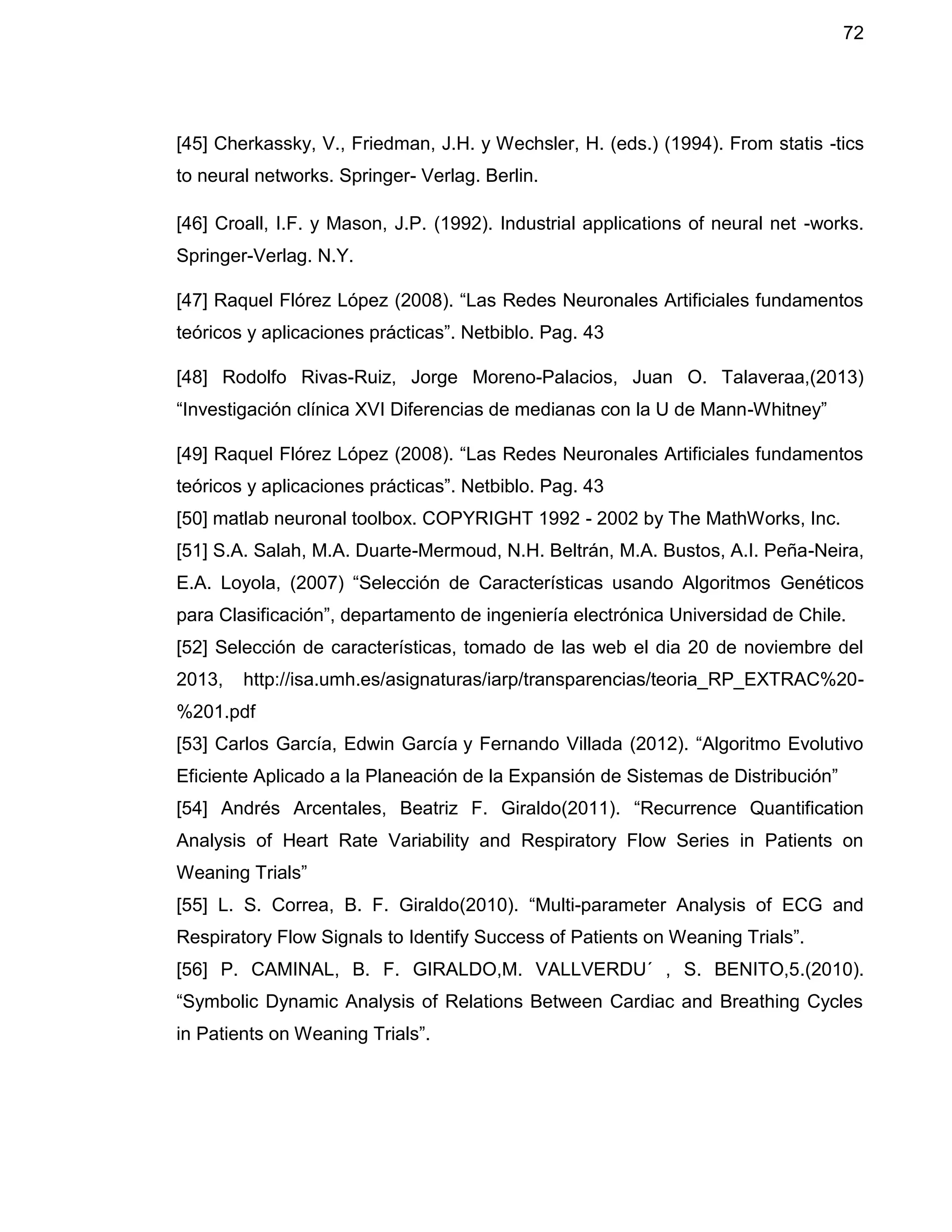 72
[45] Cherkassky, V., Friedman, J.H. y Wechsler, H. (eds.) (1994). From statis -tics
to neural networks. Springer- Verlag. Berlin.
[46] Croall, I.F. y Mason, J.P. (1992). Industrial applications of neural net -works.
Springer-Verlag. N.Y.
[47] Raquel Flórez López (2008). “Las Redes Neuronales Artificiales fundamentos
teóricos y aplicaciones prácticas”. Netbiblo. Pag. 43
[48] Rodolfo Rivas-Ruiz, Jorge Moreno-Palacios, Juan O. Talaveraa,(2013)
“Investigación clínica XVI Diferencias de medianas con la U de Mann-Whitney”
[49] Raquel Flórez López (2008). “Las Redes Neuronales Artificiales fundamentos
teóricos y aplicaciones prácticas”. Netbiblo. Pag. 43
[50] matlab neuronal toolbox. COPYRIGHT 1992 - 2002 by The MathWorks, Inc.
[51] S.A. Salah, M.A. Duarte-Mermoud, N.H. Beltrán, M.A. Bustos, A.I. Peña-Neira,
E.A. Loyola, (2007) “Selección de Características usando Algoritmos Genéticos
para Clasificación”, departamento de ingeniería electrónica Universidad de Chile.
[52] Selección de características, tomado de las web el dia 20 de noviembre del
2013, http://isa.umh.es/asignaturas/iarp/transparencias/teoria_RP_EXTRAC%20-
%201.pdf
[53] Carlos García, Edwin García y Fernando Villada (2012). “Algoritmo Evolutivo
Eficiente Aplicado a la Planeación de la Expansión de Sistemas de Distribución”
[54] Andrés Arcentales, Beatriz F. Giraldo(2011). “Recurrence Quantification
Analysis of Heart Rate Variability and Respiratory Flow Series in Patients on
Weaning Trials”
[55] L. S. Correa, B. F. Giraldo(2010). “Multi-parameter Analysis of ECG and
Respiratory Flow Signals to Identify Success of Patients on Weaning Trials”.
[56] P. CAMINAL, B. F. GIRALDO,M. VALLVERDU´ , S. BENITO,5.(2010).
“Symbolic Dynamic Analysis of Relations Between Cardiac and Breathing Cycles
in Patients on Weaning Trials”.
 