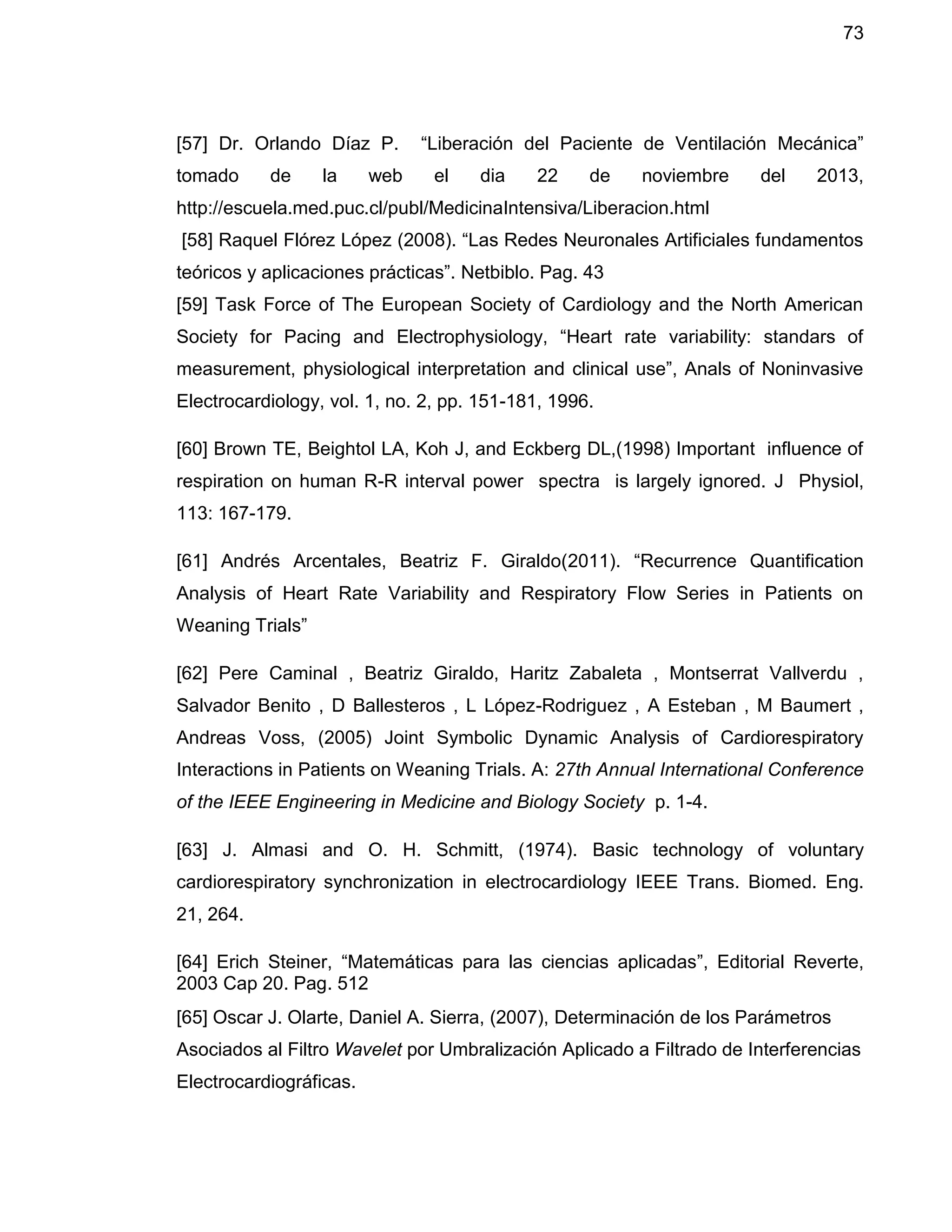 73
[57] Dr. Orlando Díaz P. “Liberación del Paciente de Ventilación Mecánica”
tomado de la web el dia 22 de noviembre del 2013,
http://escuela.med.puc.cl/publ/MedicinaIntensiva/Liberacion.html
[58] Raquel Flórez López (2008). “Las Redes Neuronales Artificiales fundamentos
teóricos y aplicaciones prácticas”. Netbiblo. Pag. 43
[59] Task Force of The European Society of Cardiology and the North American
Society for Pacing and Electrophysiology, “Heart rate variability: standars of
measurement, physiological interpretation and clinical use”, Anals of Noninvasive
Electrocardiology, vol. 1, no. 2, pp. 151-181, 1996.
[60] Brown TE, Beightol LA, Koh J, and Eckberg DL,(1998) Important influence of
respiration on human R-R interval power spectra is largely ignored. J Physiol,
113: 167-179.
[61] Andrés Arcentales, Beatriz F. Giraldo(2011). “Recurrence Quantification
Analysis of Heart Rate Variability and Respiratory Flow Series in Patients on
Weaning Trials”
[62] Pere Caminal , Beatriz Giraldo, Haritz Zabaleta , Montserrat Vallverdu ,
Salvador Benito , D Ballesteros , L López-Rodriguez , A Esteban , M Baumert ,
Andreas Voss, (2005) Joint Symbolic Dynamic Analysis of Cardiorespiratory
Interactions in Patients on Weaning Trials. A: 27th Annual International Conference
of the IEEE Engineering in Medicine and Biology Society p. 1-4.
[63] J. Almasi and O. H. Schmitt, (1974). Basic technology of voluntary
cardiorespiratory synchronization in electrocardiology IEEE Trans. Biomed. Eng.
21, 264.
[64] Erich Steiner, “Matemáticas para las ciencias aplicadas”, Editorial Reverte,
2003 Cap 20. Pag. 512
[65] Oscar J. Olarte, Daniel A. Sierra, (2007), Determinación de los Parámetros
Asociados al Filtro Wavelet por Umbralización Aplicado a Filtrado de Interferencias
Electrocardiográficas.
 