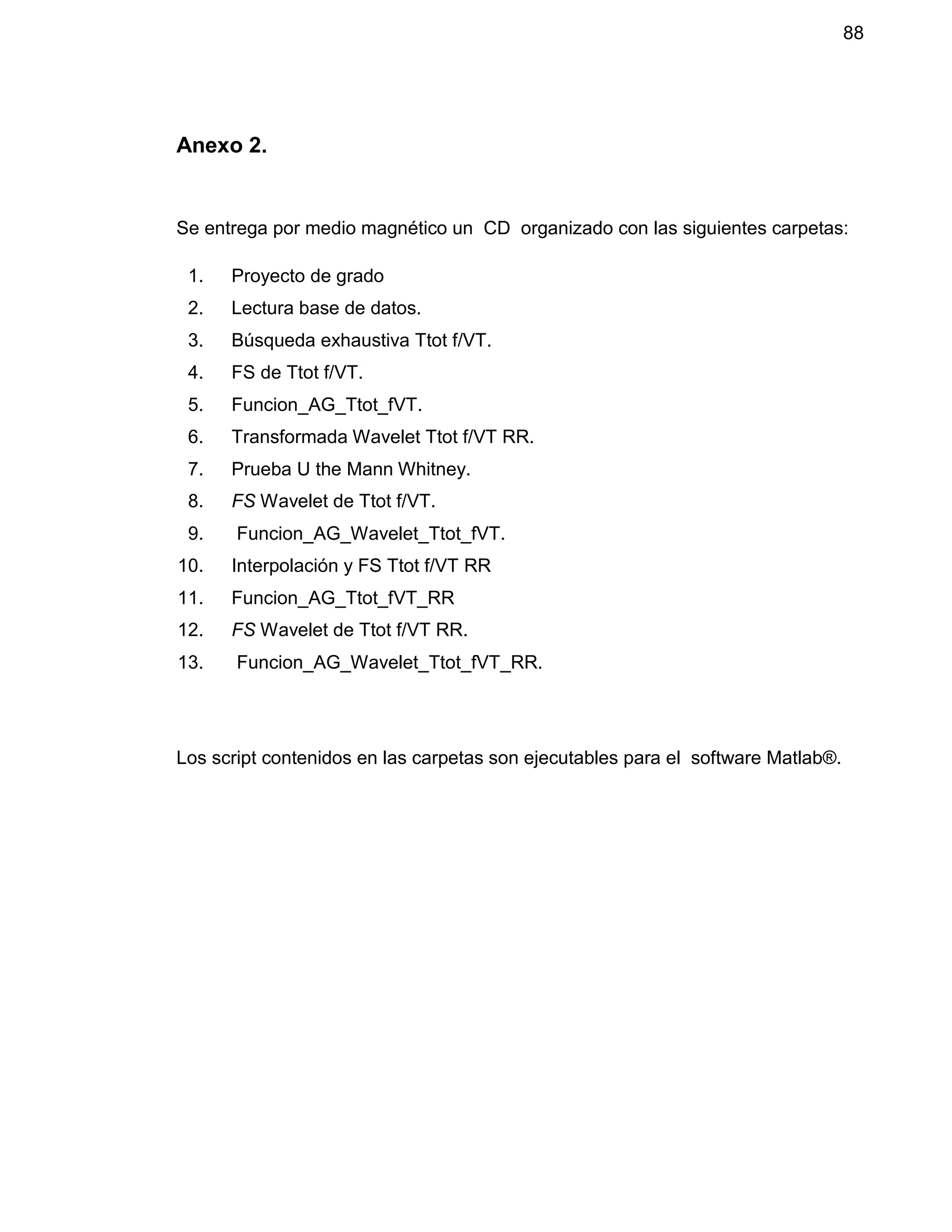 88
Anexo 2.
Se entrega por medio magnético un CD organizado con las siguientes carpetas:
1. Proyecto de grado
2. Lectura base de datos.
3. Búsqueda exhaustiva Ttot f/VT.
4. FS de Ttot f/VT.
5. Funcion_AG_Ttot_fVT.
6. Transformada Wavelet Ttot f/VT RR.
7. Prueba U the Mann Whitney.
8. FS Wavelet de Ttot f/VT.
9. Funcion_AG_Wavelet_Ttot_fVT.
10. Interpolación y FS Ttot f/VT RR
11. Funcion_AG_Ttot_fVT_RR
12. FS Wavelet de Ttot f/VT RR.
13. Funcion_AG_Wavelet_Ttot_fVT_RR.
Los script contenidos en las carpetas son ejecutables para el software Matlab®.
 