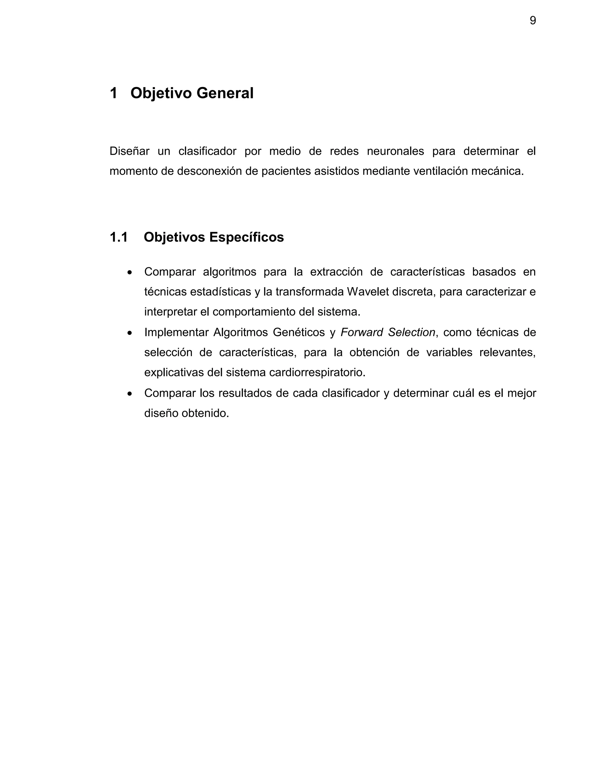 9
1 Objetivo General
Diseñar un clasificador por medio de redes neuronales para determinar el
momento de desconexión de pacientes asistidos mediante ventilación mecánica.
1.1 Objetivos Específicos
 Comparar algoritmos para la extracción de características basados en
técnicas estadísticas y la transformada Wavelet discreta, para caracterizar e
interpretar el comportamiento del sistema.
 Implementar Algoritmos Genéticos y Forward Selection, como técnicas de
selección de características, para la obtención de variables relevantes,
explicativas del sistema cardiorrespiratorio.
 Comparar los resultados de cada clasificador y determinar cuál es el mejor
diseño obtenido.
 