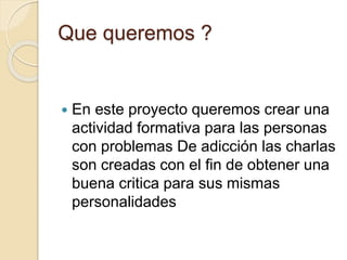 Que queremos ? 
 En este proyecto queremos crear una 
actividad formativa para las personas 
con problemas De adicción las charlas 
son creadas con el fin de obtener una 
buena critica para sus mismas 
personalidades 
 