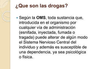 ¿Que son las drogas? 
 Según la OMS, toda sustancia que, 
introducida en el organismo por 
cualquier vía de administración 
(esnifada, inyectada, fumada o 
tragada) puede alterar de algún modo 
el Sistema Nervioso Central del 
individuo y además es susceptible de 
una dependencia, ya sea psicológica 
o física. 
 
