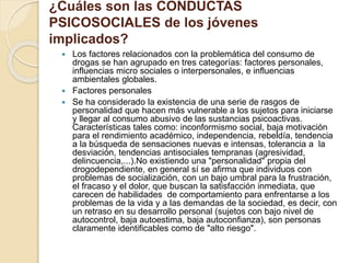 ¿Cuáles son las CONDUCTAS 
PSICOSOCIALES de los jóvenes 
implicados? 
 Los factores relacionados con la problemática del consumo de 
drogas se han agrupado en tres categorías: factores personales, 
influencias micro sociales o interpersonales, e influencias 
ambientales globales. 
 Factores personales 
 Se ha considerado la existencia de una serie de rasgos de 
personalidad que hacen más vulnerable a los sujetos para iniciarse 
y llegar al consumo abusivo de las sustancias psicoactivas. 
Características tales como: inconformismo social, baja motivación 
para el rendimiento académico, independencia, rebeldía, tendencia 
a la búsqueda de sensaciones nuevas e intensas, tolerancia a la 
desviación, tendencias antisociales tempranas (agresividad, 
delincuencia,...).No existiendo una "personalidad" propia del 
drogodependiente, en general sí se afirma que individuos con 
problemas de socialización, con un bajo umbral para la frustración, 
el fracaso y el dolor, que buscan la satisfacción inmediata, que 
carecen de habilidades de comportamiento para enfrentarse a los 
problemas de la vida y a las demandas de la sociedad, es decir, con 
un retraso en su desarrollo personal (sujetos con bajo nivel de 
autocontrol, baja autoestima, baja autoconfianza), son personas 
claramente identificables como de "alto riesgo". 
 