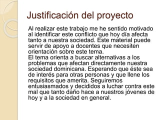 Justificación del proyecto 
Al realizar este trabajo me he sentido motivado 
al identificar este conflicto que hoy día afecta 
tanto a nuestra sociedad. Este material puede 
servir de apoyo a docentes que necesiten 
orientación sobre este tema. 
El tema orienta a buscar alternativas a los 
problemas que afectan directamente nuestra 
sociedad dominicana. Esperando que éste sea 
de interés para otras personas y que llene los 
requisitos que amerita. Seguiremos 
entusiasmados y decididos a luchar contra este 
mal que tanto daño hace a nuestros jóvenes de 
hoy y a la sociedad en general. 
 