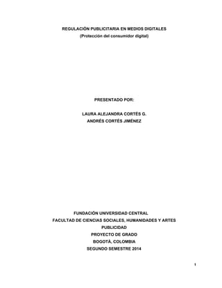 REGULACIÓN PUBLICITARIA EN MEDIOS DIGITALES 
(Protección del consumidor digital) 
PRESENTADO POR: 
LAURA ALEJANDRA CORTÉS G. 
ANDRÉS CORTÉS JIMÉNEZ 
FUNDACIÓN UNIVERSIDAD CENTRAL 
FACULTAD DE CIENCIAS SOCIALES, HUMANIDADES Y ARTES 
PUBLICIDAD 
PROYECTO DE GRADO 
BOGOTÁ, COLOMBIA 
SEGUNDO SEMESTRE 2014 
1 
 