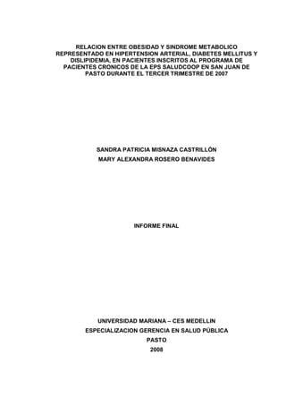 RELACION ENTRE OBESIDAD Y SINDROME METABOLICO
REPRESENTADO EN HIPERTENSION ARTERIAL, DIABETES MELLITUS Y
DISLIPIDEMIA, EN PACIENTES INSCRITOS AL PROGRAMA DE
PACIENTES CRONICOS DE LA EPS SALUDCOOP EN SAN JUAN DE
PASTO DURANTE EL TERCER TRIMESTRE DE 2007
SANDRA PATRICIA MISNAZA CASTRILLÓN
MARY ALEXANDRA ROSERO BENAVIDES
INFORME FINAL
UNIVERSIDAD MARIANA – CES MEDELLIN
ESPECIALIZACION GERENCIA EN SALUD PÚBLICA
PASTO
2008
 